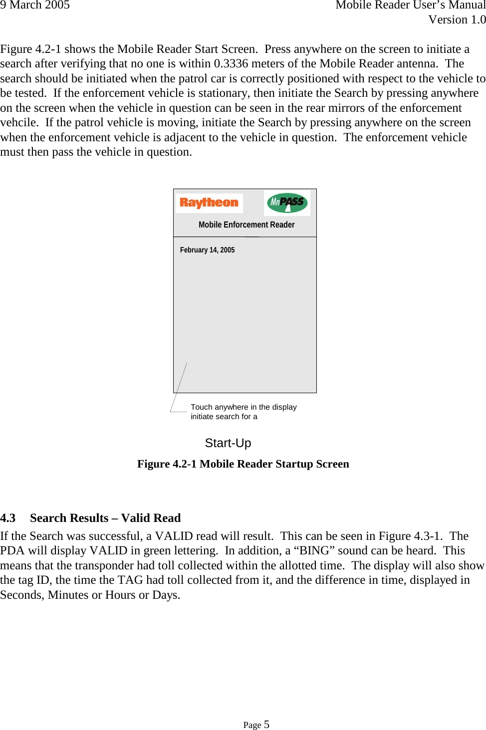 9 March 2005    Mobile Reader User’s Manual   Version 1.0      Page 5  Figure 4.2-1 shows the Mobile Reader Start Screen.  Press anywhere on the screen to initiate a search after verifying that no one is within 0.3336 meters of the Mobile Reader antenna.  The search should be initiated when the patrol car is correctly positioned with respect to the vehicle to be tested.  If the enforcement vehicle is stationary, then initiate the Search by pressing anywhere on the screen when the vehicle in question can be seen in the rear mirrors of the enforcement vehcile.  If the patrol vehicle is moving, initiate the Search by pressing anywhere on the screen when the enforcement vehicle is adjacent to the vehicle in question.  The enforcement vehicle must then pass the vehicle in question.    Figure 4.2-1 Mobile Reader Startup Screen  4.3 Search Results – Valid Read If the Search was successful, a VALID read will result.  This can be seen in Figure 4.3-1.  The PDA will display VALID in green lettering.  In addition, a “BING” sound can be heard.  This means that the transponder had toll collected within the allotted time.  The display will also show the tag ID, the time the TAG had toll collected from it, and the difference in time, displayed in Seconds, Minutes or Hours or Days.   Start-Up  February 14, 2005   Mobile Enforcement Reader Touch anywhere in the display  initiate search for a  