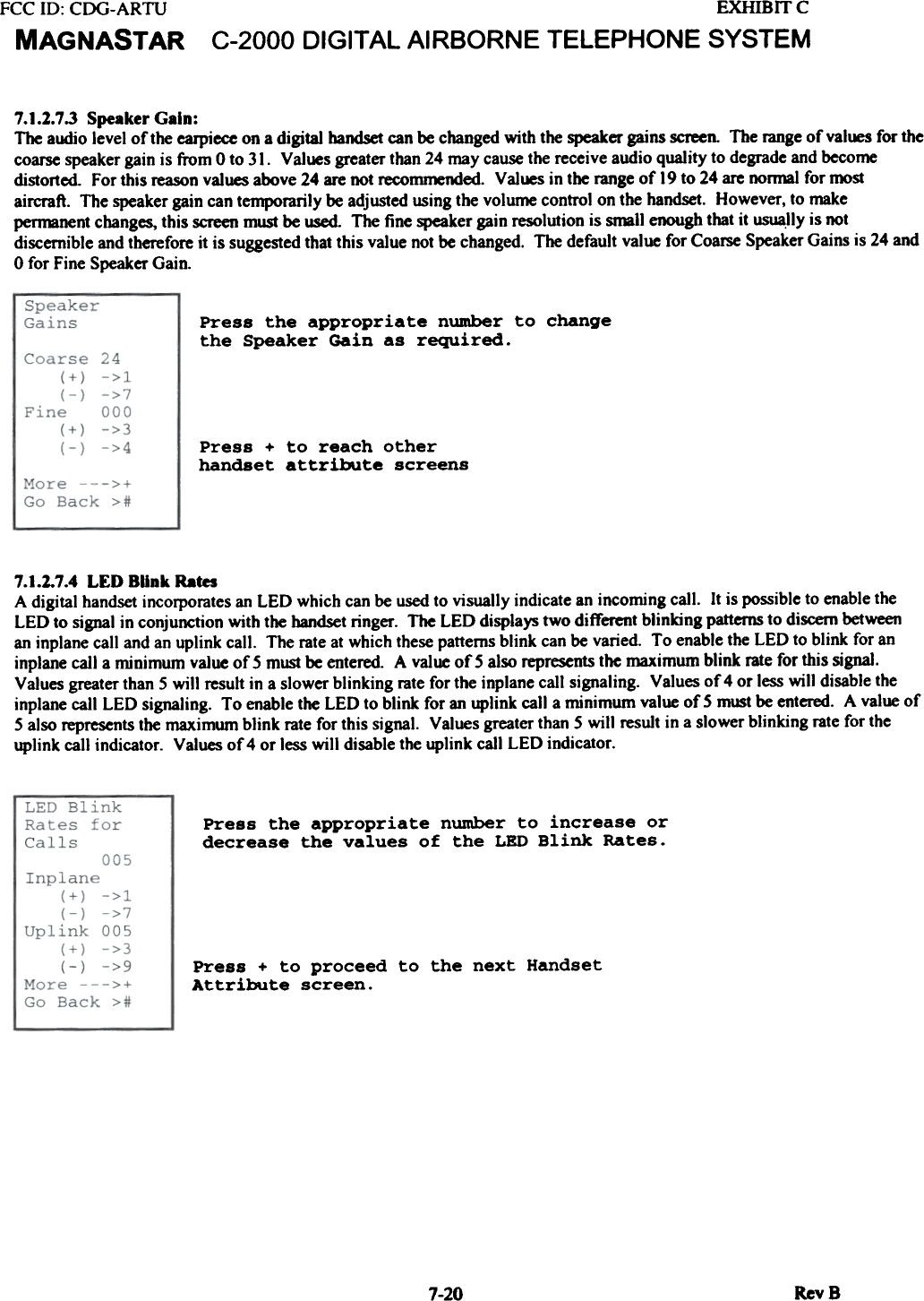 FCC 10: CDG-ARTUMAGNASTAREXHIBrrcC-2000  DIGITAL AIRBORNE  TELEPHONE  SYSTEM7.1.2.7.3 Speaker Gain:The alJdjo level of the earpiece on a digital  handset can be changed with the speaker gains screen. The range of val~  for thecoarse speaker gain is from 0 to 31.  Values greater than 24 may cause the receive audio quality to degrade and becomedistorted.  For this reason values above 24 are not recommended. Values in the range of  19 to 24 are normal for mostaircraft.  The speaker gain can temporarily be adjusted using the volume control on the handset. However, to makepennanent changes, this screen must be ~  The fine speaker gain resolution is small enough that it usua.lly is notdiscernible and therefore it is suggested that this value not be changed. The default value for Coarse Speaker Gains is 24 and0 for Fine Speaker Gain.Press  the  appropriate  number  to  changethe  Speaker  Gain  as  required.Press  +  to  reach  otherhandset  attribute  screens7.1.2.7.4 LED  BUnk RatesA digital handset incorporates an LED which can be used to visually indicate an incoming call.  It is possible to enable theLED to sjgnal in conjunction with the handset ringer.  The LED displays two different blinkjng  patterns to discern betweenan inplane call and an uplink call.  The rate at which these patterns blink  can be varied.  To enable the LED to blink for aninplane call a minimum  value of 5 must be entered. A value of 5 also represents the maximum blink rate for this sjgnal.Values greater than 5 will  result in a slower blinking  rate for the inplane call signaling.  Values of 4 or less will  disable theinplane call LED signaling.  To enable the LED to blink for an uplink call a minimum value of 5 must be entered. A value of5 also represents the maximum blink  rate for this sjgnal.  Values greater than 5 will  result in a slower blinkjng rate for theuplink call indicator.  Values of 4 or less will  disable the uplink call LED indicator.Press  the  appropriate  number  to  increase  ordecrease  the  values  of  the  LED  Blink  Rates.Press  +  to  proceed  to  the  next  HandsetAttribute  screen.RevS7-20