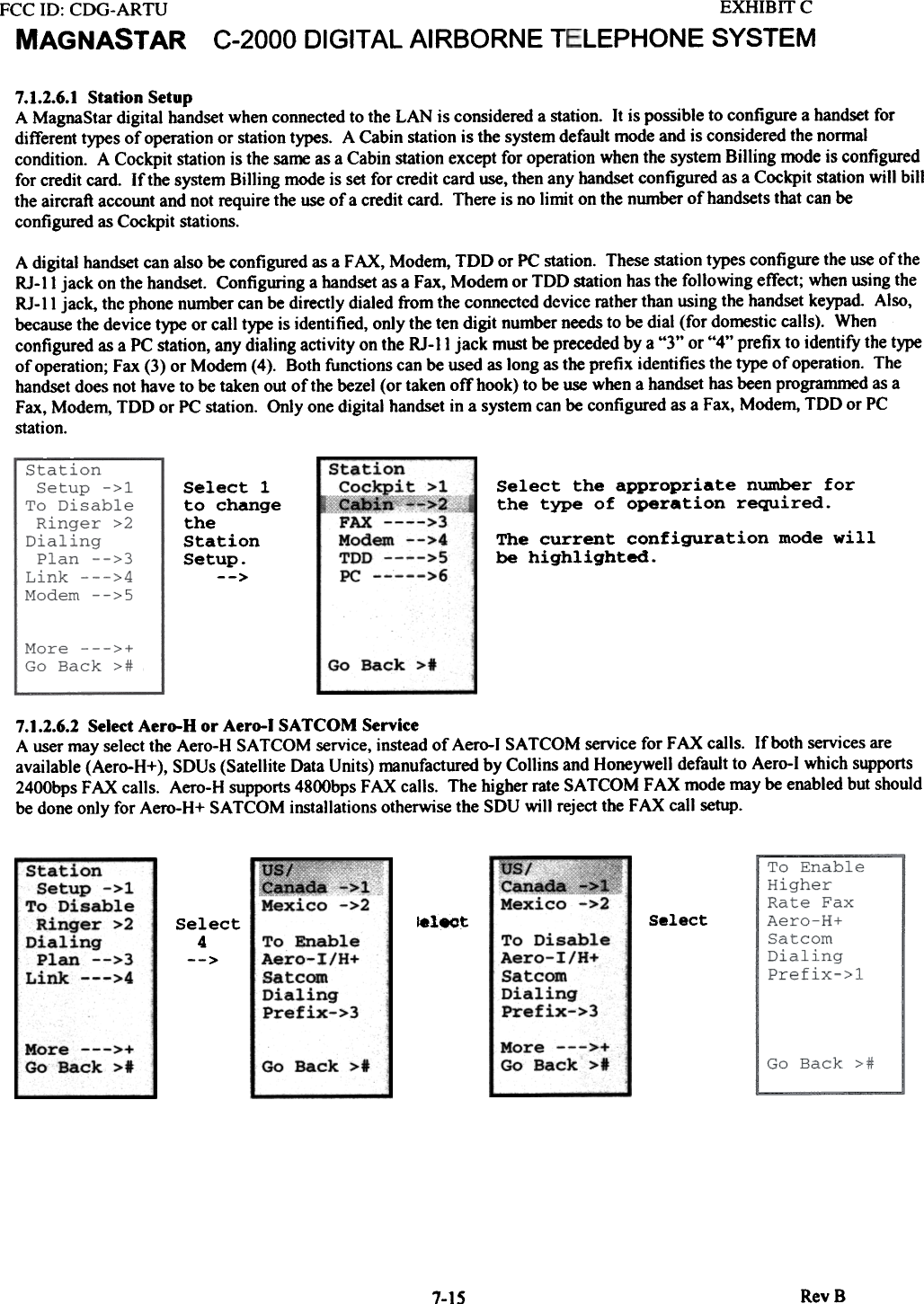 EXHIBIT CLEPHONESYSTEMFCC 10: CDG-ARTUMAGNASTAR C-2000 DIGITAL AIRBORNE  T7.1.2.6.1 Station  SetupA MagnaStar digital  handset when connected to the LAN  is considered a station.  It is possible to configure a handset fordifferent types of operation or station types.  A Cabin station is the system default mode and is considered the normalcondition.  A Cockpit station is the same as a Cabin station except for operation when the system Billing  mode is configuredfor credit card.  If the system Billing  mode is set for credit card use, then any handset configured as a Cockpit station will  billthe aircraft account and not require the use of a credit card.  There is no limit  on the number of handsets that can beconfigured as Cockpit stations.A digital handset can also be configured as a FAX,  Modem, TDD  or PC station. These station types configure the use of theRJ-II  jack  on the handset. Configuring a handset as a Fax, Modem or TDD  station has the following  effect; when using theRJ-II  jack, the phone number can be directly dialed from the connected device mther than using the handset keypad  Also,because the device type or call type is identified, only the ten digit  number needs to be dial (for domestic calls).  Whenconfigured as a PC station, any dialing activity  on the RJ-II  jack  must be preceded by a &quot;3&quot;  or &quot;4&quot;  prefix to identify the typeof opemtion; Fax (3) or Modem (4).  Both functions can be used as long as the prefix  identifies the type of opemtion.  Thehandset does not have to be taken out of the bezel (or taken otThook) to be use when a handset has been programmed as aFax, Modem, TDD  or PC station. Only one digital handset in a system can be configured as a Fax, Modem, TDD  or PCstation.Select  the  appropriate  number  forthe  type  of  operation  required.StatiCockQ.xFAXModeTDDPC-The  current  configuration  mode  willbe  highlighted.Select  1to  changetheStationSetup.--&gt;Go  Back  &gt;*7.1.2.6.2 Select Aero-H  or Aero-I  SATCOM  ServiceA user may select the Aero-H SA TCOM service, instead of Aero-l  SA TCOM  service for FAX  calls.  If both services areavailable (Aero-H+),  SDUs (Satellite Data Units) manufactured by Collins and Honeywell default to Aero-l  which supports2400bps FAX  calls.  Aero-H supports 4800bps FAX  calls.  The higher rate SA TCOM  FAX  mode may be enabled but shouldbe done only for Aero-H+  SA TCOM  installations otherwise the SDU will  reject the FAX call setup.us/Cana~Mexico.~Mexico ~I&gt;2Station  -Setup  -&gt;1To  DisableRinger  &gt;2DialingPlan  --&gt;3Link  ---&gt;4Select!electSelect4--&gt; ToAe:(SaDi~Pr&quot;ToAelSatDir:Prf&apos;More  ---&gt;+Go  Back  &gt;1More  ---&gt;+Go  Back  &gt;t Go  Back  &gt;tRevB7-15on~!,~~l~[c+&quot;&apos;&quot;&apos;&gt;2&gt;3III  --&gt;4&gt;5&gt;6Disable:-o-I/H+~comtling}fix-&gt;3an:0-:calliIfiableI/H+mngx-&gt;3