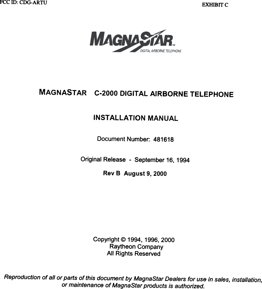 FCC ill:  CDG-ARTU EXHlBrrcMAGNASTAR C-2000 DIGITAL AIRBORNE TELEPHONEINSTAllATION  MANUALDocument Number: 481618Original Release -  September 16, 1994Rev B  August  9, 2000Copyright  @ 1994,  1996, 2000Raytheon  CompanyAll  Rights  ReservedReproduction of all or parts of this document by MagnaStar Dealers for use in sales, installation,or maintenance of MagnaStar products is authorized.