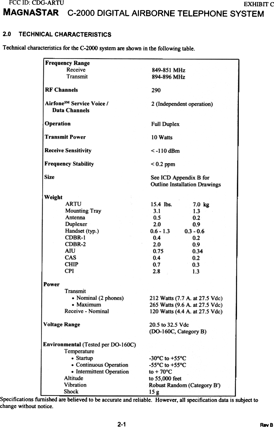 FCC 10: CDG-ARTUMAGNASTAR EXHIBITCC-2000 DIGITAL AIRBORNE  TELEPHONE  SYSTEM2.0 TECHNICAL CHARACTERISTICSTechnical characteristics for the C-2000 system are shown in the following  table.Frequency RangeReceiveTransmit 849-851 MHz894-896 MHzRF Channels 290AirfonesM Service Voice IData Channels 2 (Independent operation)Operation Full DuplexTransmit  Power 10 WattsReceive Sensitivity &lt; -110 dBmFrequency Stability &lt; 0.2 ppm!Size See ICD Appendix B forOutline Installation DrawingsWeight7.0  kg1.30.20.90.3  -  0.60.20.90.340.20.31.3ARTUMounting TrayAntennaDuplexerHandset (typ.)CDBR-ICDBR-2AIUCASCHIPCPI15.4 Ibs3.10.52.00.6  -  1.30.42.00.750.40.72.8Power Transmit- Nominal (2 phones)-MaximumReceive - Nominal212 Watts (7.7 A  at 27.5 Vdc)265 Watts (9.6 A. at 27.5 Vdc)120 Watts (4.4 A. at 27.5 Vdc)Voltage Range 20.5 to 32.5 Vdc(00-16OC, Category B)Environmental (Tested per 00-16OC)Temperature. Startup. Continuous Operation.  Intemrittent OperationAltitudeVibrationShock-30°C to +55°C-55°C to +55°Cto + 70°Cto 55,000 feetRobust Random (Category Sf)15 gSpecifications furnished are believed to be accurate and reliable.  However, all specification data is subject tochange without notice.2-1 RevS