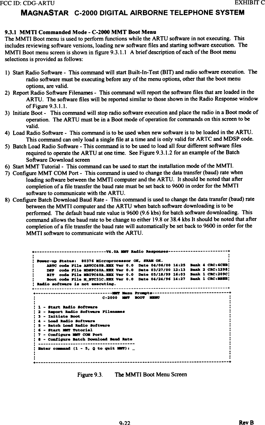 FCC ID: CDG-ARTU  EXHIBIT CMAGNAST  AR  C-2000  DIGITAL  AIRBORNE  TELEPHONE  SYSTEM9.3.1  MMTI  Commanded  Mode - C-2000 MMT  Boot MenuThe MMTI  Boot menu is used to perfonn functions while the ARTU  software in not executing.  Thisincludes reviewing software versions, loading new software files and starting software execution. TheMMTI  Boot menu screen is shown in figure 9.3. I. I  A brief description of each of the Boot menuselections is provided as follows:I}  Start Radio Software - This command will  start Built-In-Test  (BIT)  and radio software execution.  Theradio software must be executing before any of the menu options, other that the boot menuoptions, are valid.2}  Report Radio Software Filenames - This command will  report the software files that are loaded in theARTU.  The software files will  be reported similar to those shown in the Radio Response windowof Figure 9.3.1.1.3}  Initiate Boot -  This command will  stop radio software execution and place the radio in a Boot mode ofoperation.  The ARTU  must be in a Boot mode of operation for commands on this screen to bevalid.4}  Load Radio Software -  This command is to be used when new software is to be loaded in the ARTU.This command can only load a single file at a time and is only valid for ARTC and MDSP code.5}  Batch Load Radio Software - This command is to be used to load all four different software filesrequired to operate the ARTU  at one time.  See Figure 9.3.1.2 for an example of the BatchSoftware Download screen6}  Start MMT  Tutorial-  This command can be used to start the installation mode of the MMTI.7}  Configure MMT  COM Port -  This command is used to change the data transfer (baud) rate whenloading software between the MMTI  computer and the ARTU.  It should be noted that aftercompletion of a file transfer the baud rate must be set back to 9600 in order for the MMTIsoftware to communicate with the ARTU.8}  Configure Batch Download Baud Rate - This command is used to change the data transfer (baud) ratebetween the MMTI  computer and the ARTU  when batch software downloading is to beperformed.  The default baud rate value is 9600 (9.6 kbs) for batch software downloading.  Thiscommand allows the baud rate to be change to either 19.8 or 38.4 kbs It should be noted that aftercompletion of a file transfer the baud rate will  automatically be set back to 9600 in order for theMMTI  software to communicate with the ARTU.+  V6.0A  -.r  aadio  &quot;~e  +.  ..  .:  ~~-ap  .~a~.o  10376 .ic~oproce.8Or  OK. SRA8 OK.  ::  Aa~  coda rile  ~60..B8X  V~  0.0  Da~e 0./06/00  ~.025  8aDk 6 c.cotc..::  DS.  coda  rile  8D8.c.OA.B8X  V~  0.0  Date  03/27/00  12013  8aDk  2  c.c012&apos;1::  .r~  coda  Pile  ..r~.OA.B8X  V~  0.0  Da~e  05/11/&quot;  16.03  8aDk  1  c.c.20&apos;C::  -  coda  rile  --.~31C.B8X  V~  0.0  Date  0./2./&apos;6  ~..27  8aDk  1  c.c.-:: 88410 .of~  i.  DOt -_t1ng.+  ++  -..  ~e  +:  C-2000 -  BOO!&apos; -  :I  ..  .:  1  -  start.  b4io  8oftware  ::  2  -  ~  Radio  SOft--  ril_.  ::  3  -  rDi~iat.e -  :: .  - LO84 aadio SOf~  :: 5  - Ba~cb  LO84  b4io  SOf~  :: 6  - start. -  fttorial  :: 7  - c~igure -  ~  .~  :: 1 - c~igure  Batcb  ~~  ..a4  aate  ::  ::8Dterc~(1-5.Qtoquit_).-  :.  I.  I.  I.  .+  +The MMTI  Boot Menu ScreenFigure 9.3.Rev 8Q.22