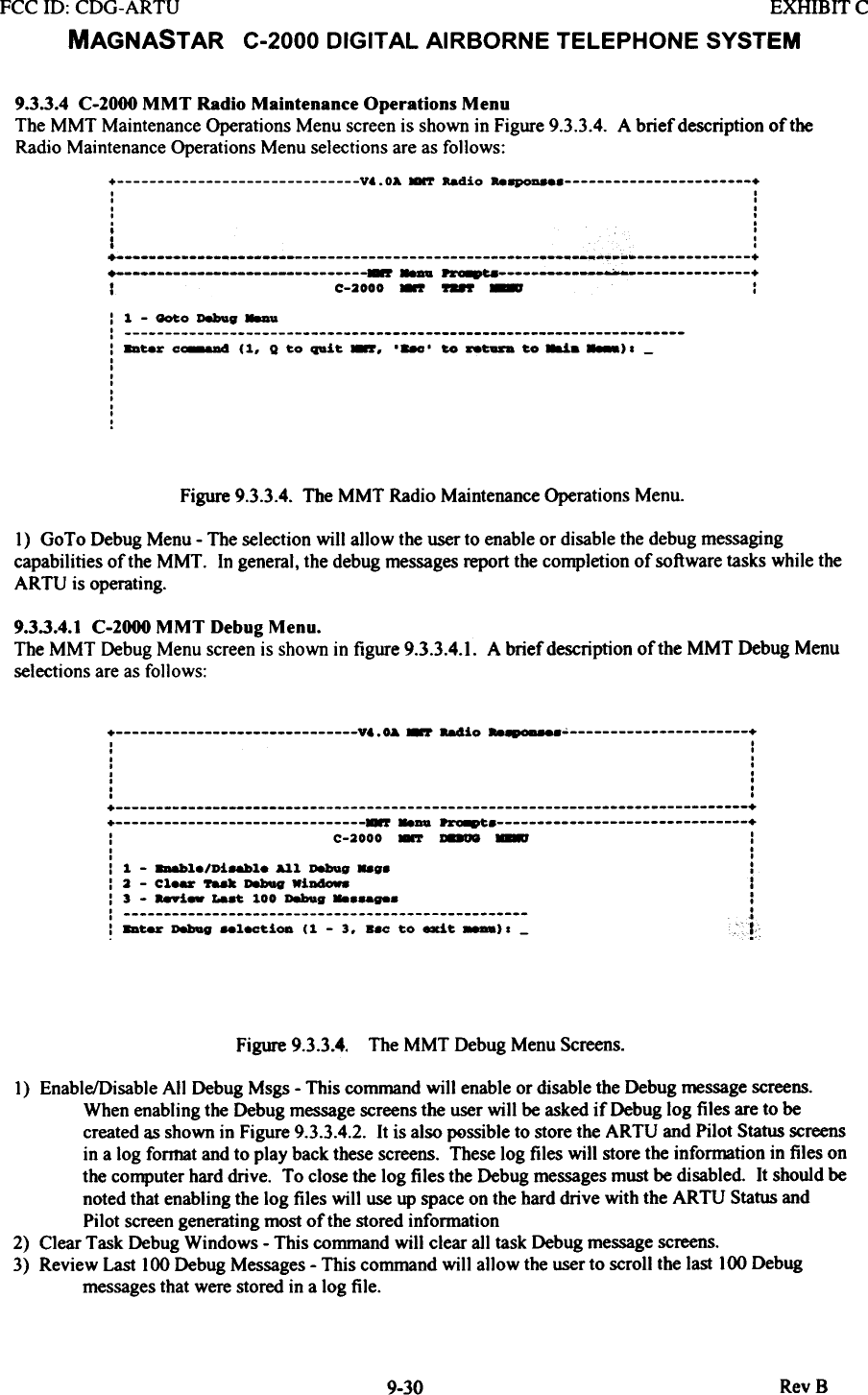 FCC ill:  CDG-ARTU  EXHIBIT CMAGNASTAR  C-2000  DIGITAL  AIRBORNE  TELEPHONE  SYSTEM9.3.3.4  C-2000 MMT  Radio Maintenance  Operations  MenuThe MMT  Maintenance Operations Menu screen is shown in Figure 9.3.3.4.  A brief description oftbeRadio Maintenance Operations Menu selections are as follows:+  V..OA.-r  Radio  Re8p0D8  +I  II  II  .I  .I  I,  II  :+  ~~~_.~  ++  r  ~  ~  +I  C-2000 -.r ~  -  :: 1  - _0  Deboag _..: : bur  c~  (1,  Q to  quit  -,  ,-,  to  --  to~.  _)1-IIIIIIIIIFigure 9.3.3.4.  The MMT  Radio Maintenance Operations Menu.1)  GoTo Debug Menu - The selection will  allow the user to enable or disable the debug messagingcapabilities of the MMT.  In general, the debug messages report the completion of software tasks while theARTU  is operating.9.3.3.4.1 C-2000 MMT  Debug Menu.The MMT  Debug Menu screen is shown in figure 9.3.3.4.1. A brief description of the MMT  Debug Menuselections are as follows:+  V&amp;.OA ~  88410  &quot;-.0-&apos;  +I  I.  I.  I.  .I  ..  ..  ,,  ,+  ++  ~..au  ~  +:  C-2000 -  ~  ~  :I  ,I  I:  1  -  8D&amp;bl./Ui8&amp;bl.  All  Debug  ..g.  ::  2  -  Cl.-  &apos;r88k  Dabag  WiDa-.  I:  3  -  a-i-  La.~  100  Debug  ::  j:  8D~  Dabag ..l8C~iOD  (1  -  3.  ..0  ~o exi~  ).  -  ;!Figure 9.3.3.4. The MMT Debug Menu Screens.1)  Enable/Disable All  Debug Msgs - This command will enable or disable the Debug message screens.When enabling the Debug message screens the user will  be asked if  Debug log files are to becreated as shown in Figure 9.3.3.4.2. It is also possible to store the ARTU  and Pilot Status screensin a log format and to play back these screens. These log files will  store the information in files onthe computer hard drive.  To close the log files the Debug messages must be disabled.  It should benoted that enabling the log files will  use up space on the hard drive with the ARTU  Status andPilot screen generating most of the stored information2)  Clear Task Debug Windows - This command will  clear all task Debug message screens.3)  Review Last 100 Debug Messages - This command will  allow the user to scroll the last 100 Debugmessages that were stored in a log file.RevB9-30