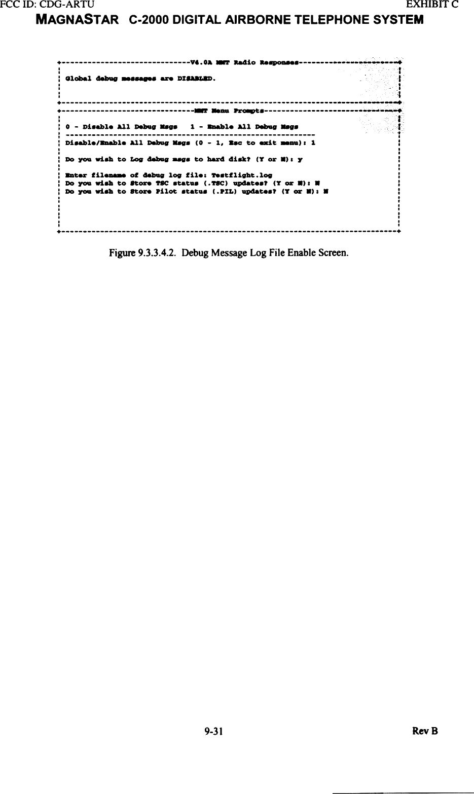 FCC ID: CDG-ARTU  EXHIBIT  CMAGNAST AR  C-2000 DIGITAL AIRBORNE TELEPHONE SYSTEM+  vt.  0&amp;  ~  -.4io  ..~  +-r---&apos;fI: Global  d8bQV  --  DI8UL8D.  1It:  &apos;.i::::::::::::::::::::::::::::::::;;;-;;~-~;::::::::::::::::::::::::::::::::&apos;fI:  0  -  Di8abl.  All  D8!IQg  &quot;88  1  -  ~l.  All  D8bag  ..g.  1:  t:  Di8abl./~l.  All  D8!1Qg&quot;&apos;.  (0  - 1,  ..C  to  exit  88DD)&apos;  1  :I  .I  .: Do  ~  ri8la  to  Log  d8bIag  to  bar4  41u?  (T  or  8).  Y  II  II  I:  8Dter  fil8D888  of  aebug  log  fil..  788tflight.log  ::  Do  ~  ri8la  to  ft-.  ~  8tat.8  (. ftC)  Qp48t..?  (T  or  8).  8  :: Do  you  ri8la  to  Store  pilot  8tat.8  (.PIL)  Qp48t88?  (T  or  8).  8  :I  .I  II  II  II  .I  II  II  I+  +Figure 9.3.3.4.2. Debug Message Log File Enable Screen.RevB9-31