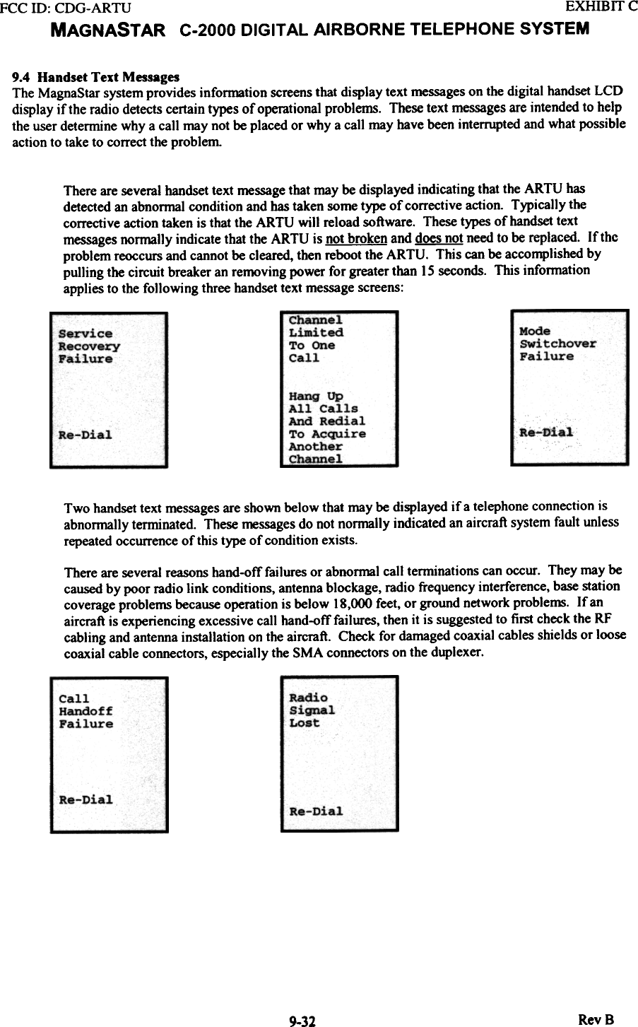 FCC ill:  CDG-ARTU  EXHIBff  CMAGNASTAR  C-2000 DIGITAL AIRBORNE TELEPHONE SYSTEM9.4  Handset Text  MessagesThe MagnaStar system provides infonnation  screens that display text messages on the digital handset LCDdisplay if the radio detects certain types of operational problems.  These text messages are intended to helpthe user determine why a call may not be placed or why a call may have been interrupted and what possibleaction to take to correct the problemThere are several handset text message that may be displayed indicating that the ARTU  hasdetected an abnonnal condition and has taken some type of corrective action.  Typically  thecorrective action taken is that the ARTU  will  reload software.  These types of handset textmessages normally  indicate that the ARTU  is not broken and does not need to be replaced. If theproblem reoccurs and cannot be cleared, then reboot the ARTU.  This can be accomplished bypulling the circuit breaker an removing power for greater than IS seconds. This infonnationapplies to the following  three handset text message screens:Channel  -LimitedTo  OneCallModeswitchoverFailureServiceRecoveryFailureHang  UpAll  CallsAnd  RedialTo  AcquireAnotherC~~J,--h-DialRe-DialTwo handset text messages are shown below that may be displayed if  a telephone connection isabnonnally tenninated.  These messages do not nonnally indicated an aircraft system fault unlessrepeated occurrence of this type of condition exists.There are several reasons hand-off failures or abnormal call tenninations can occur. They may becaused by poor radio link  conditions, antenna blockage, radio frequency interference, base stationcoverage problems because operation is below 18,000 feet, or ground network proble~.  If anaircraft is experiencing excessive call hand-off failures, then it is suggested to first check the RFcabling and antenna installation on the aircraft.  Check for damaged coaxial cables shields or loosecoaxial cable connectors, especially the SMA connectors on the duplexer.RadioSignalLostCallHandoffFailureRe-Dial Re-DialRevB9-32