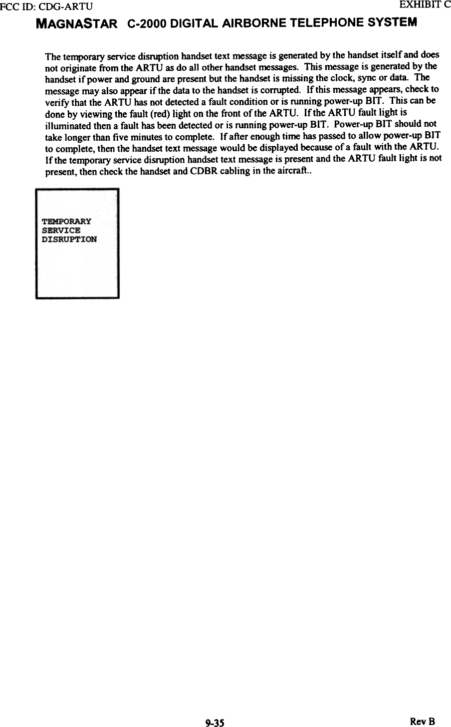 FCC ill:  CDG-ARTU  EXHIBIT CMAGNASTAR  C-2000 DIGITAL AIRBORNE TELEPHONE SYSTEMThe temporary service disruption handset text message is generated by the handset itself and doesnot originate from the ARTU  as do all other handset messages. This message is generated by thehandset if power and ground are present but the handset is missing the clock, sync or data. Themessage may also appear if the data to the handset is corrupted.  If this message appears, check toverify that the ARTU has not detected a fault condition or is running power-up BIT.  This can bedone by viewing the fault (red) light on the front of the ARTU.  If the ARTU  fault light isilluminated then a fault has been detected or is running power-up BIT.  Power-up BIT  should nottake longer than five minutes to complete.  If after enough time has passed to allow power-up BITto complete, then the handset text message would be displayed because of a fault with the ARTU.If the temporary service disruption handset text message is present and the ARTU  fault light is notpresent, then check the handset and CDBR cabling in the aircraft..TEMPORARYSERVICEDISRUPTIONRevS9-35