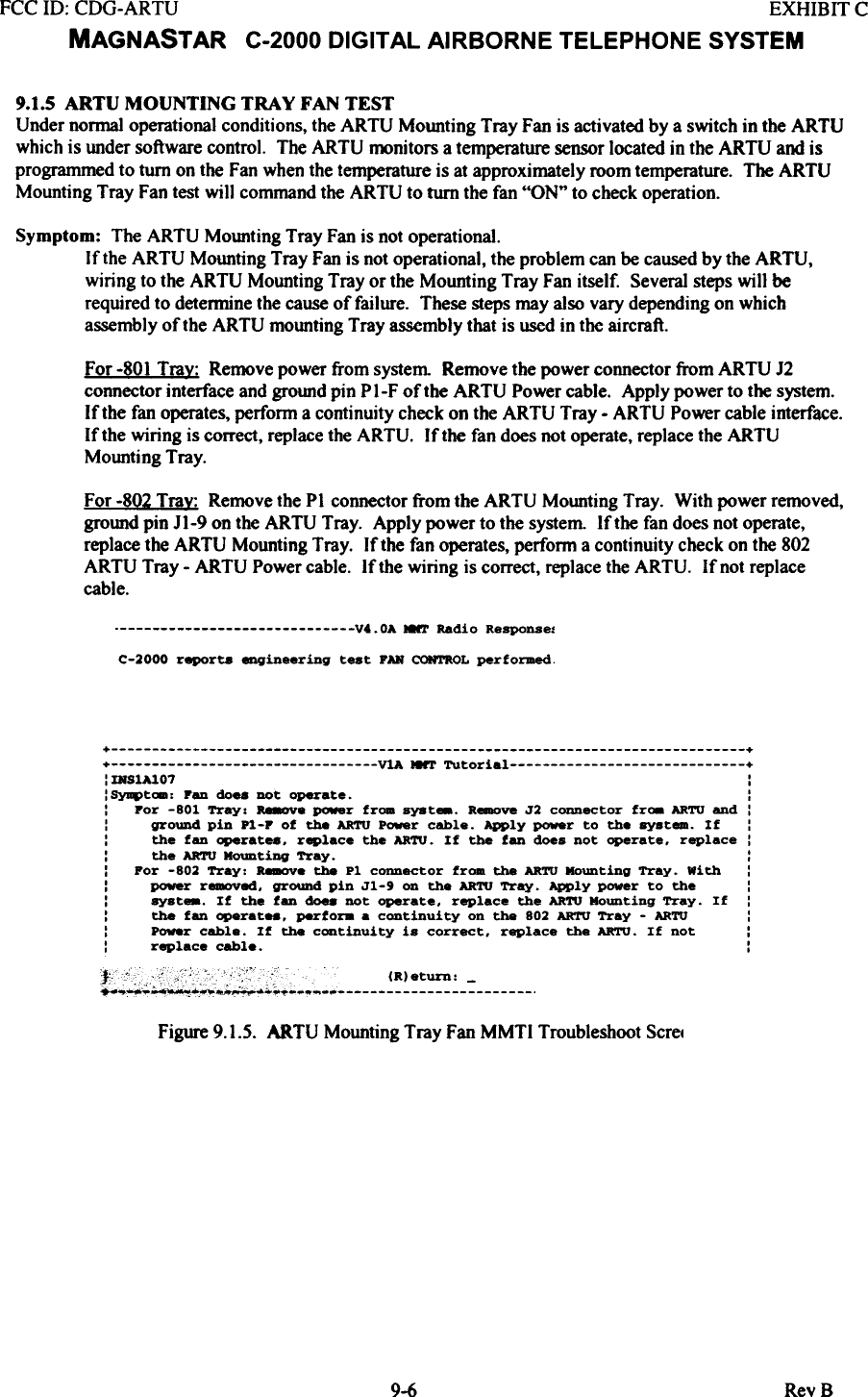 FCC 10: CDG-ARTU  EXHIBIT CMAGNASTAR  C-2000 DIGITAL AIRBORNE TELEPHONE SYSTEM9.1.5  ARTU  MOUNTING  TRAY  FAN  TESTUnder normal operational conditions, the ARTU  Mounting Tray Fan is activated by a switch in the ARTUwhich is under software control.  The ARTU  monitors a temperature sensor located in the ARTU  and isprogrammed to turn on the Fan when the temperature is at approximately room temperature. The ARTUMounting Tray Fan test will  command the ARTU  to turn the fan &quot;ON&quot;  to check operation.Symptom:  The ARTU  Mounting Tray Fan is not operational.If the ARTU  Mounting Tray Fan is not operational, the problem can be caused by the ARTU,wiring  to the ARTU  Mounting Tray or the Mounting Tray Fan itself.  Several steps wi)] berequired to detennine the cause of failure.  These steps may also vary depending on whichassembly of the ARTU mounting Tray assembly that is used in the aircraft.For -801 Tra~:  Remove power from system  Remove the power connector from ARTU  J2connector interface and ground pin P I-F of the ARTU  Power cable. Apply power to the system.If the fan operates, perform a continuity check on the ARTU  Tray - ARTU  Power cable interface.If the wiring  is correct, replace the ARTU.  If the fan does not operate, replace the ARTUMounting Tray.For -802 Trax: Remove the PI connector from the ARTU Mounting Tray. With power removed,grotmd pin Jl-9 on the ARTU Tray. Apply power to the system. If the fan does not operate,replace the ARTU Mounting Tray. If the fan operates, perform a continuity check on the 802ARTU Tray - ARTU Power cable. If the wiring is correct, replace the ARTU. Ifnot replacecable.V4.0A  8&apos;l&apos;  Radio  Response.C-2000  report8  engineering  teat  FAN CONTROL performed+  ++  VlA  MNT  Tutorial  +:IRS1A101  :: SYJI4&gt;tca:  Pen  do..  DOt  operate.  ::  por  -801  Tray:  ~e  power  from  syst_.  R~  J2  connector  fr..  ARTU  end  ::  ground  pin  Pl-P  of  the  ARTU Power  cable.  Apply  ~r  to  the  ayst_.  If  ::  the  fen  operate8.  replace  the  ARTU.  If  the  fan  does  not  operate.  replace::  the  ARTU  Mounting  Tray.  ::  For  -802  Tray:  a..ove  the  Pl  connector  from  the  ARTU Mounting  Tray.  with  ::  power  r~ed.  gr~  pin  Jl-&apos;  on  the  ARTU Tray.  Apply  power  to  the  ::  syst_.  If  the  fen  ~  DOt  operate.  replace  the  ARTU Mounting  Tray.  If  ::  the  fan  operatH.  perfora  .  continuity  on  the  802  ARTU Tray  -  ARTU  ::  Power  cable.  If  the  continuity  is  correct.  replace  the  ARTU.  If  not  ::  replace cable.  :~Figure 9.1.5.  ARTU  Mounting Tray Fan MMTI  Troubleshoot Scret9-6 RevB
