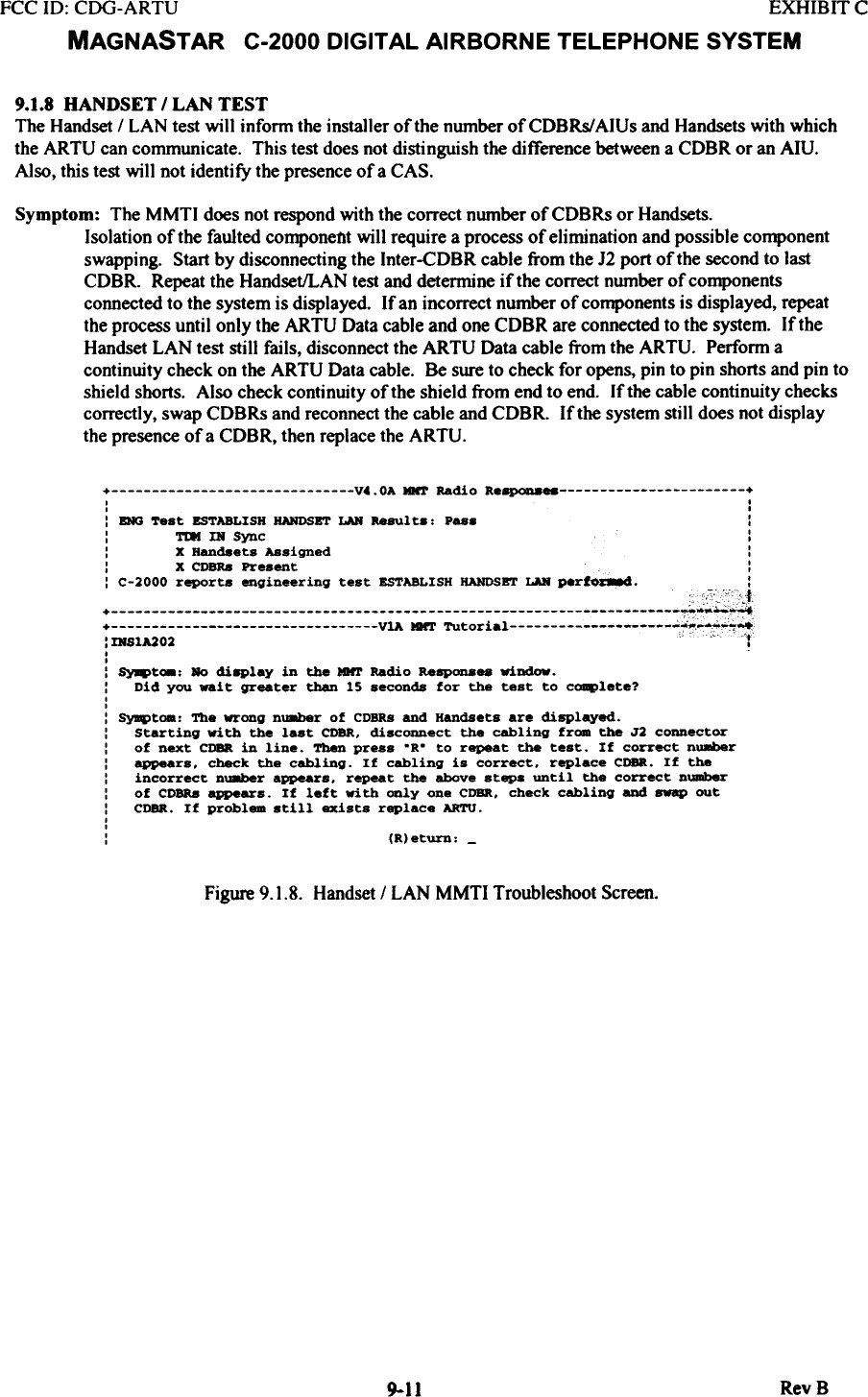 FCC 10: CDG-ARTU  EXHIBIT CMAGNASTAR  C-2000 DIGITAL AIRBORNE TELEPHONE SYSTEM9.1.8  HANDSET  I LAN  TESTThe Handset I LAN  test wilt  inform the installer of the number ofCDBRs/AIUs  and Handsets with whichthe ARTU  can cornrnunicate. This test does not distinguish the difference between a CDBR or an Am.Also, this test will  not identify  the presence of a CAS.Symptom:  The MMTI  does not respond with the correct number of CDBRs or Handsets.Isolation of the faulted componellt will  require a process of elimination and possible componentswapping.  Start by disconnecting the Inter-CDBR cable from the 12 port of the second to lastCDBR.  Repeat the Handset/LAN test and determine if the correct number of componentsconnected to the system is displayed  If an incorrect number of components is displayed, repeatthe process until  only the ARTU  Data cable and one CDBR are connected to the system. If theHandset LAN  test still  fails, disconnect the ARTU  Data cable from the ARTU.  Perform acontinuity check on the ARTU  Data cable.  Be sure to check for opens, pin to pin shorts and pin toshield shorts. Also check continuity of the shield from end to end.  If the cable continuity checkscorrectly, swap CDBRs and reconnect the cable and CDBR.  If the system still does not displaythe presence of a CDBR, then replace the ARTU.+  V4.0A  MNT Radio  Re~  +I  II  I:  DIG  Test  ESTABLISH  HANDSET  LAN  Result..  Pas.  ::  TDI  IN  Sync  ::  X Handsets Assigned  ::  X CDBRa Present  ::  C-2000 reports  engineering  test  ESTABLISH HANDSBT LAN perfOC8.d.  ::mS1A202  .&quot;  C  iII:  ~t_:  Ro  di8Play  in  the  IDtr  Radio  RaSP0D888 window.:  Did  you  wait  greater  than  15  seconds  for  the  test  to  c~lete?,,: SyqItoa:  The  wrong  nU8ber  of  CDBRs and  Handsets  are  displayed.:  Starting  with  the  last  CDBR, disconnect  the  cabling  from  the  J2  connector:  of  next  CDBR in  line.  Then press  .R.  to  repeat  the  test.  If  correct  nU8ber:  appears,  check  the  cabling.  If  cabling  is  correct,  replace  CDBR.  If  the:  incorrect  nU8ber  appears,  repeat  the  above  steps  until  the  correct  number:  of  COBRa appears.  If  left  with  only  one  CDBR,  check  cabling  and  swap  out:  CDBR.  If  problem  still  exists  replace  ARTU.,,:  (R)eturn: -Figure 9.1.8.  Handset / LAN  MMTI  Troubleshoot Screen.RevB9-11