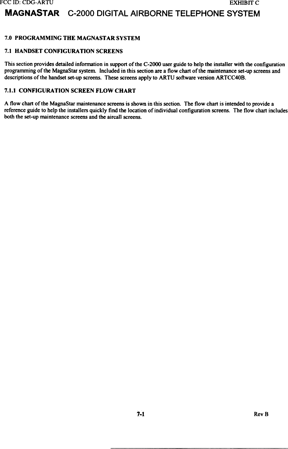 FCC ill:  CDG-ARTUMAGNASTAREXHIBITCC-2000  DIGITAL AIRBORNE  TELEPHONE  SYSTEM7.0 PROGRAMMING THE MAGNAST AR SYSTEM7.1 HANDSET CONFIGURATION SCREENSThis section provides detailed information  in support of the C-2000 user guide to help the installer with the configurationprogramming of the MagnaStar system  Included in this section are a flow  chart of the maintenance set-up screens anddescriptions of the handset set-up screens. These screens apply to ARTU  software version ARTCC40B.7.1.1 CONFIGURATION SCREEN FLOW CHARTA flow  chart of the MagnaStar maintenance screens is shown in this section. The flow  chart is intended to provide areference guide to help the installers quickly find the location of individual  configuration screens. The flow chart includesboth the set-up maintenance screens and the airca]] screens.1.1 RevS