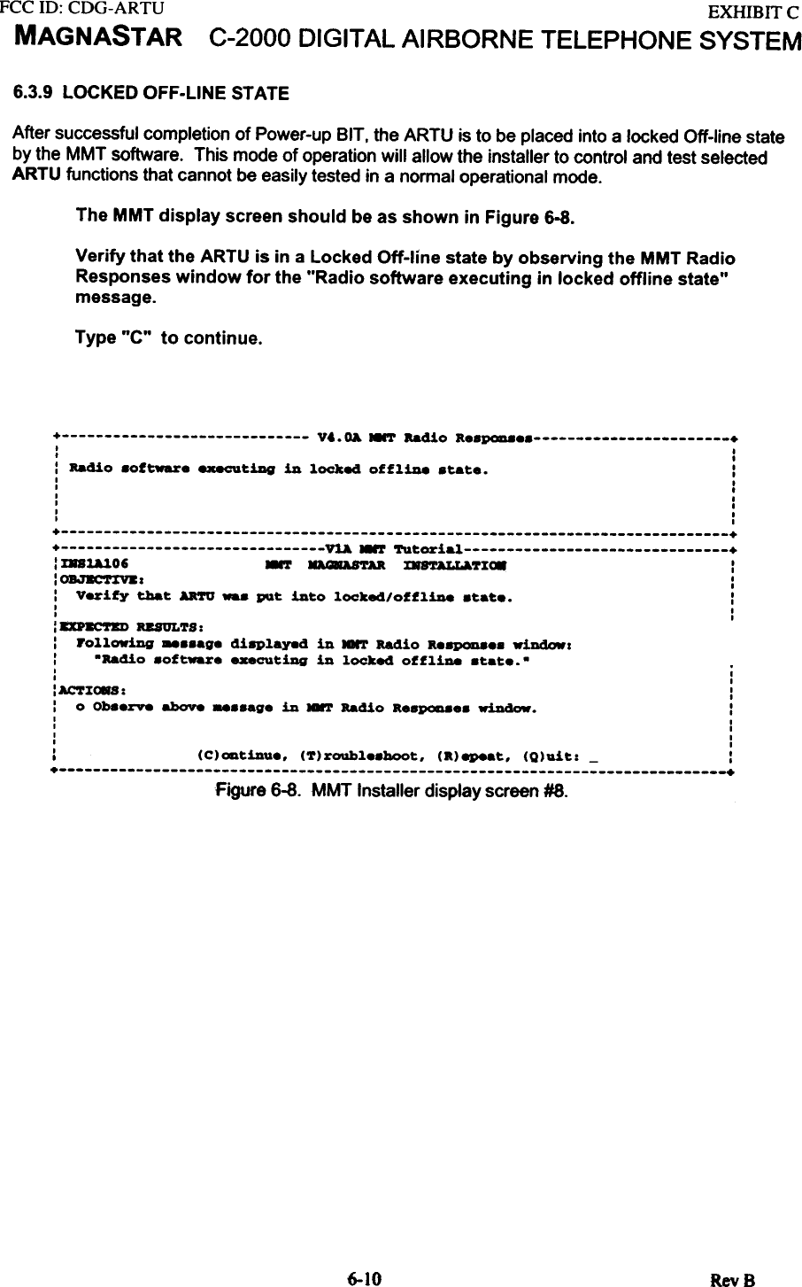 FCC ill:  CDG-ARTUMAGNASTAREXHIBITCC-2000  DIGITAL AIRBORNE  TELEPHONE  SYSTEM6.3.9 LOCKED OFF-LINE STATEAfter  successful  completion  of Power-up  BIT. the ARTU  is to be placed  into a locked  Off-line  stateby the  MMT  software.  This  mode of operation  will  allow  the  installer  to control  and test selectedARTU  functions  that cannot  be easily  tested  in a normal  operational  mode.The MMT display screen should be as shown in Figure 6-8.Verify that the ARTU is in a Locked Off-line  state by observing  the MMT RadioResponses window  for the &quot;Radio  software  executing  in locked  offline  state&quot;message.Type &quot;C&quot;  to  continue.+  V..OA  NNT aadio  a.SP0D8.s  +I  II  .:  Radio  software  exeeu~iDg  in  locke4  offline  s~a~..  :I  II  .I  II  II  II  I+  ++  VtA  ~  Tu~orial  +:  IaUlO6  ~  D8AS&apos;rAR.  x.8&apos;rALLa.7X~  ::OBJBC&apos;nftz  ::  Verify  tha~  AaTO  ...  pQ~  in~o  locked/offline  s~a~..  :I  II  I: DP~-TKU  RESULTS::  Following  _..age  di8Played  in  Iarr  Radio  aeap0D8e.  wiDdowz:  -Radio  aoftware  executiDg  in  locked  offliDe  atate.-+  +Figure 6-8. MMT Installer display screen #8.6-10 RevBI  II  I:ACTZ~S:  ::  0  Ob88rv8  above  -.&quot;9.  in  .-r  Bad1o  R..pcaa..  window.  :I  II  II  II  I:  (C)ODtinU..  (T)roubl..hoot.  (R)epeat.  (Q)uit:  -  :