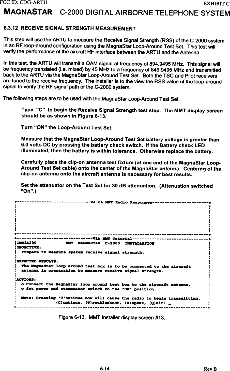 FCC ill:  CDG-ARTUMAGNASTAREXHffiIT  CC-2000  DIGITAL AIRBORNE  TELEPHONE  SYSTEM6.3.12 RECEIVE  SIGNAL  STRENGTH  MEASUREMENTThis  step  will  use the ARTU  to measure  the  Receive  Signal  Strength  (RSS)  of the  C-2000  systemin an RF loop-around  configuration  using  the  MagnaStar  Loop-Around  Test  Set.  This  test  willverify  the  performance  of the aircraft  RF interface  between  the ARTU  and the  Antenna.In this test,  the ARTU  will transmit  a OAM  signal  at frequency  of 894.9495  MHz.  This  signal  willbe frequency  translated  (i.e.  mixed)  by 45  MHz to a frequency  of 849.9495  MHz  and  transmittedback to the ARTU  via the  MagnaStar  Loop-Around  Test  Set.  Both  the TSC  and  Pilot receiversare tuned  to the  receive  frequency.  The  installer  is to the view  the  RSS  value  of the  loop-aroundsignal  to verify  the  RF signal  path of the C-2000  system.The  following  steps  are to be used with  the  MagnaStar  Loop-Around  Test  Set.Type  &quot;C&quot;  to begin the Receive Signal Strength  test step.  The MMT display  screenshould  be as shown  in Figure 6-13.Turn &quot;ON&quot; the Loop-Around  Test Set.Measure that the MagnaStar Loop-Around Test Set battery voltage is greater than6.0 volts  DC by pressing  the battery  check switch.  If the Battery check LEDilluminated,  then the battery  is within  tolerance.  Otherwise  replace the battery.Carefully place the clip-on antenna test fixture (at one end of the MagnaStar Loop-Around Test Set cable) onto the center of the MagnaStar antenna. Centerng of theclip-on antenna onto the aircraft antenna is necessary for best results.Set the attenuator  on the Test Set for  30 dB attenuation.  (Attenuation  switched&quot;On&quot;.)+  v~.  OA HNT  Radio  K8.P0D88  ~~:  t&apos;I,I  I,  II  ,I  ,I  ,I  I,  I,  I+  ++  ~  MMT  Tutorial  +: :laU200  8&apos;r  DaASTU  C-2000  :EU~nC8  I:08.7E&apos;r:EV81  ::  Prepare  to  _a.ur8  8Y8t-  r8C8i~  .igDal  .treDgth.  I,  I,  ,: DPac-~  RB8ULTS  I  I:  Tbe  HagnaStar  loop  aroaDd  t..t  box  i.  to  be  CODDeCted to  the  aircraft  I:  _t-  in  preparati~  to  ~  rec.i~  .ignal  .tr8Dgth.  :,  I,  I: AC&apos;l&apos;ZORS I  ::  0  C-.ct  the  HagnaStar  loop  arouD4  t.at  box  to  the  aircraft  ant_.  ::  0  s.t  po.er  aDd  atteauator  .-itch  to  the  &quot;OR-  PO8iti~.  :I  I,  I:  8ot.: pr...iDg &apos;C.~tiDU. -  will  cau.. the radio to begin t~ttiDg.  ::  (C)~tiDU..  (T)roubl..boot.  (K)epeat.  (Q)uitl  -  I+  +Figure 6-13.  MMT Installer display screen #13.6-14 RevB