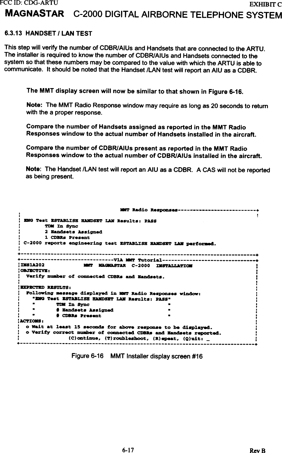 FCC ID: CDG-ARTUMAGNASTAREXHIBIT CC-2000  DIGITAL AIRBORNE  TELEPHONE  SYSTEM6.3.13 HANDSET  I LAN  TESTThis  step  will  verify  the  number  of CDBR/AIUs  and Handsets  that  are connected  to the ARTU.The  installer  is required  to know  the  number  of CDBR/AIUs  and  Handsets  connected  to thesystem  so that these  numbers  may  be compared  to the value  with  which  the ARTU  is able tocommunicate.  It should  be noted  that the  Handset  ILAN  test  will  report  an AIU  as a CDBR.The MMT display  screen will  now be similar  to that shown  in Figure 6-16.Note:  The MMT Radio Response window may require as long as 20 seconds to returnwith the a proper response.Compare the number of Handsets assigned  as reported  in the MMT RadioResponses window  to the actual number of Handsets installed  in the aircraft.Compare the number  of CDBR/AIUs present as reported  in the MMT RadioResponses window  to the actual number of CDBR/AIUs installed  in the aircraft.Note:  The Handset ILAN test will report an AIU as a COeR.  A CAS will not be reportedas being present.HMT  Radio  ...~  +I  II  .: ~  &apos;!&apos;e.t  BSTABLXSB  BARDSET  LAB  a..ult..  PASS:  Tl8XDSync:  2  Ball48et.  Aa8igned:  1  CDBR.8 Pre.ent: C-2000  report.  eDgin_ring  te.t  BSTABLXSB  BARDSET  LU  P8rfo~.II+  ++  V~  ~  Tutoria~  +:  %881A202  ~  ~AK  C-2000  mftALL&amp;S&apos;:EI*  I:  OBJBCT%V8 :  f:  V.rify  Duaber  of  CoaDeCted  CDBa8 aDd BaJI48.t..  II  II  I:  DP8corBI)  USULTS:  ::  Po~~owiDg  -.-ge  di8P~ayed  in  8&apos;r  Radio  R..pQD8..  window:  ::  -DO  T..t  U&apos;1&apos;ABL%8B  BARDSB&apos;l&apos;  LAB  &quot;8U~t.:  PASS-  ::  -  &apos;rI8  %0  Sync  -  ::  -  .  BaJI48.t.  A8.igned  -  ::  -  .  CDBa8 Pre._t  -  ::~%ORS:  ::  0  Wait  at  ~...t  ~5  .ec0Dd8  for  abO98  r.8p0n8.  to  be  di8P~aye4.  ::  0  Verify  correct  DU8ber  of  c-.cted  CDBa8 aDd  BaJI48.t.  r~e4.  ::  (C)ODt!Da.,  (T)roub~e8hoot,  (R)epeat,  (Q)uit:  -  :+  +Figure 6-16  MMT Installer display screen #166-17 RevB