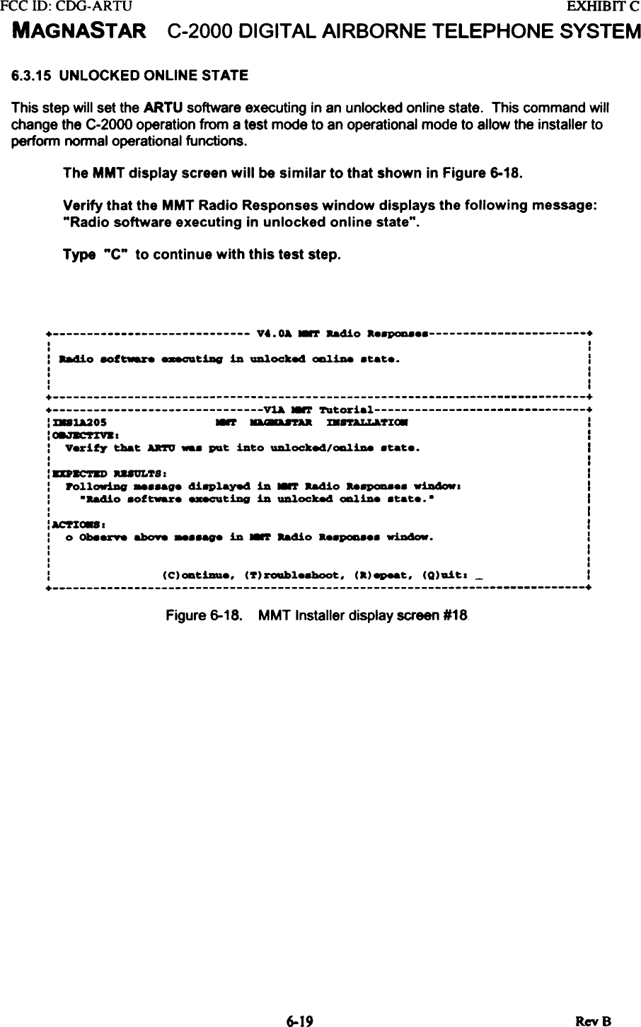 FCC ill:  CDG-ARTUMAGNASTAREXHIBITCC-2000 DIGITAL AIRBORNE  TELEPHONE  SYSTEM6.3.15  UNLOCKED ONLINE STATEThis  step will  set the ARTU  software  executing  in an unlocked  online  state.  This  command  willchange  the C-2000  operation  from  a test  mode  to an operational  mode  to allow  the  installer  toperform  normal  operational  functions.The MMT display  screen will  be similar  to that shown  in Figure 6-18.Verify that the MMT Radio Responses window  displays the following  message:&quot;Radio  software  executing  in unlocked  online  state&quot;.Type  &quot;C&quot;  to continue  with this test  step.+  V..~  ~  Ra410 a..~  +I  II  II  884io  8Of~  _tillg  in  ~oc:ke4  ~1De  .tat..  II  II  II  I+  ++  Vl&amp;  ~  Tutorial  +:  %81&amp;205  ~  a8U&apos;rAa  mrrALLa.UC8  II~~-T%Y.I  I:  Verity  t:!Iat  AR&apos;fV  -.  Pl&amp;t  into  ~oc:ke4/~1De  .tat..  II  II  I:  8D8C&apos;1&apos;81)  U8ULTS:  I:  PolloriAg  _..ag.  4i8Played  in  ~  Radio  Ra8P0D8..  Willdowl  I:  -Ra4io  8Of~.  _tiDg  in  ~0cke4  ~1De  .tat..  -  I:  I: ACT%C88 I  I:  0  ON8rY8  abo98 -..age  in  ~  Ra4io  a..~..  ~.  I:  I:  I:  (C)oatiDu.,  (7)roubl.8boot,  (a)epeat,  (Q)ait.  -  I+  +Figure 6-18. MMT Installer display screen #18.RevB6-19