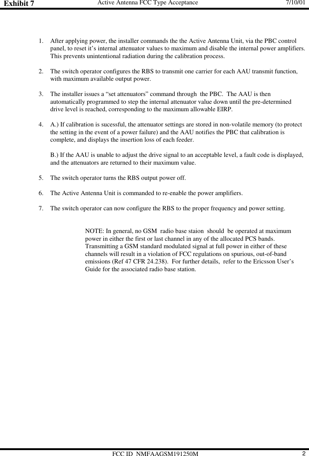 Exhibit 7 Active Antenna FCC Type Acceptance 7/10/01FCC ID  NMFAAGSM191250M 21. After applying power, the installer commands the the Active Antenna Unit, via the PBC controlpanel, to reset it’s internal attenuator values to maximum and disable the internal power amplifiers.This prevents unintentional radiation during the calibration process.2. The switch operator configures the RBS to transmit one carrier for each AAU transmit function,with maximum available output power.3. The installer issues a “set attenuators” command through  the PBC.  The AAU is thenautomatically programmed to step the internal attenuator value down until the pre-determineddrive level is reached, corresponding to the maximum allowable EIRP.4. A.) If calibration is sucessful, the attenuator settings are stored in non-volatile memory (to protectthe setting in the event of a power failure) and the AAU notifies the PBC that calibration iscomplete, and displays the insertion loss of each feeder.B.) If the AAU is unable to adjust the drive signal to an acceptable level, a fault code is displayed,and the attenuators are returned to their maximum value.5. The switch operator turns the RBS output power off.6. The Active Antenna Unit is commanded to re-enable the power amplifiers.7. The switch operator can now configure the RBS to the proper frequency and power setting.NOTE: In general, no GSM  radio base staion  should  be operated at maximumpower in either the first or last channel in any of the allocated PCS bands.Transmitting a GSM standard modulated signal at full power in either of thesechannels will result in a violation of FCC regulations on spurious, out-of-bandemissions (Ref 47 CFR 24.238).  For further details,  refer to the Ericsson User’sGuide for the associated radio base station.
