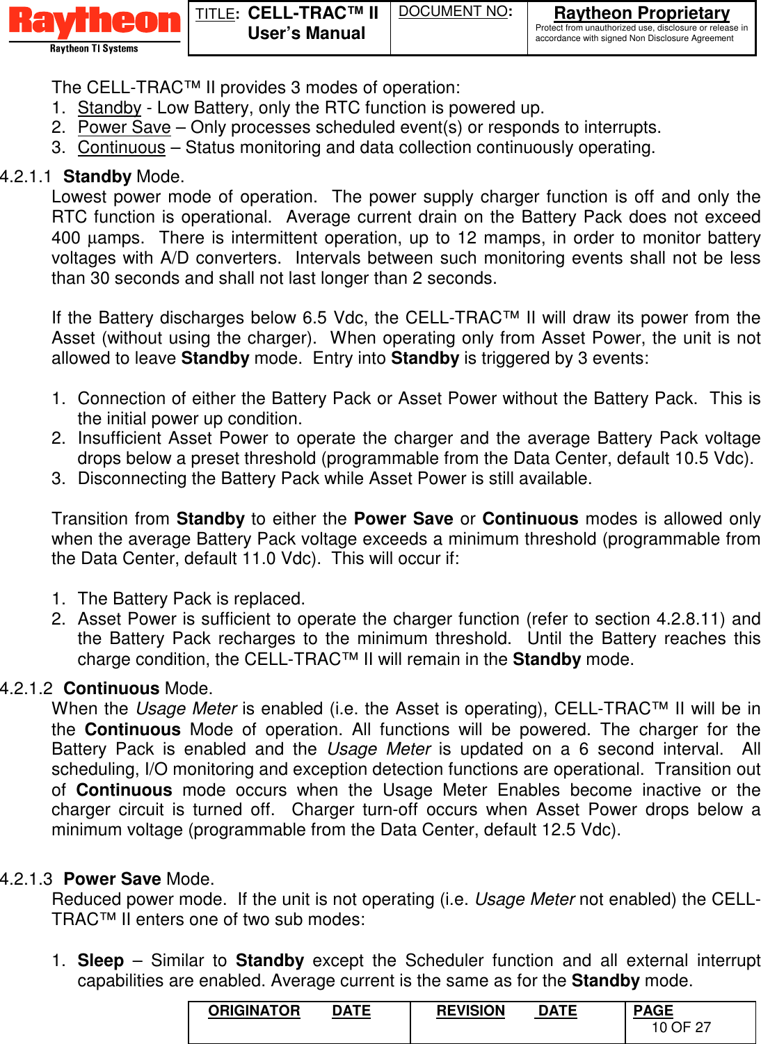 TITLE:  CELL-TRAC™ IIUser’s ManualDOCUMENT NO: Raytheon ProprietaryProtect from unauthorized use, disclosure or release inaccordance with signed Non Disclosure AgreementORIGINATOR DATE REVISION  DATE PAGE10 OF 27The CELL-TRAC™ II provides 3 modes of operation:1.  Standby - Low Battery, only the RTC function is powered up.2.  Power Save – Only processes scheduled event(s) or responds to interrupts.3.  Continuous – Status monitoring and data collection continuously operating.4.2.1.1  Standby Mode.Lowest power mode of operation.  The power supply charger function is off and only theRTC function is operational.  Average current drain on the Battery Pack does not exceed400 µamps.  There is intermittent operation, up to 12 mamps, in order to monitor batteryvoltages with A/D converters.  Intervals between such monitoring events shall not be lessthan 30 seconds and shall not last longer than 2 seconds.If the Battery discharges below 6.5 Vdc, the CELL-TRAC™ II will draw its power from theAsset (without using the charger).  When operating only from Asset Power, the unit is notallowed to leave Standby mode.  Entry into Standby is triggered by 3 events:1.  Connection of either the Battery Pack or Asset Power without the Battery Pack.  This isthe initial power up condition.2.  Insufficient Asset Power to operate the charger and the average Battery Pack voltagedrops below a preset threshold (programmable from the Data Center, default 10.5 Vdc).3.  Disconnecting the Battery Pack while Asset Power is still available.Transition from Standby to either the Power Save or Continuous modes is allowed onlywhen the average Battery Pack voltage exceeds a minimum threshold (programmable fromthe Data Center, default 11.0 Vdc).  This will occur if:1.  The Battery Pack is replaced.2.  Asset Power is sufficient to operate the charger function (refer to section 4.2.8.11) andthe Battery Pack recharges to the minimum threshold.  Until the Battery reaches thischarge condition, the CELL-TRAC™ II will remain in the Standby mode.4.2.1.2  Continuous Mode.When the Usage Meter is enabled (i.e. the Asset is operating), CELL-TRAC™ II will be inthe  Continuous Mode of operation. All functions will be powered. The charger for theBattery Pack is enabled and the Usage Meter is updated on a 6 second interval.  Allscheduling, I/O monitoring and exception detection functions are operational.  Transition outof  Continuous mode occurs when the Usage Meter Enables become inactive or thecharger circuit is turned off.  Charger turn-off occurs when Asset Power drops below aminimum voltage (programmable from the Data Center, default 12.5 Vdc).4.2.1.3  Power Save Mode.Reduced power mode.  If the unit is not operating (i.e. Usage Meter not enabled) the CELL-TRAC™ II enters one of two sub modes:1.  Sleep – Similar to Standby except the Scheduler function and all external interruptcapabilities are enabled. Average current is the same as for the Standby mode.