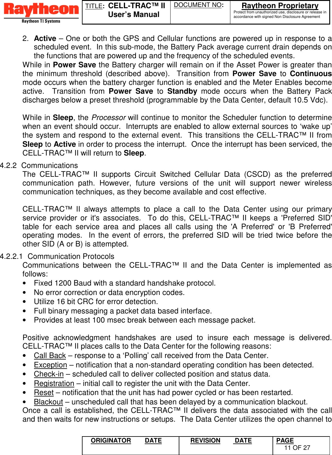 TITLE:  CELL-TRAC™ IIUser’s ManualDOCUMENT NO: Raytheon ProprietaryProtect from unauthorized use, disclosure or release inaccordance with signed Non Disclosure AgreementORIGINATOR DATE REVISION  DATE PAGE11 OF 272.  Active – One or both the GPS and Cellular functions are powered up in response to ascheduled event.  In this sub-mode, the Battery Pack average current drain depends onthe functions that are powered up and the frequency of the scheduled events.While in Power Save the Battery charger will remain on if the Asset Power is greater thanthe minimum threshold (described above).  Transition from Power Save to Continuousmode occurs when the battery charger function is enabled and the Meter Enables becomeactive.  Transition from Power Save to Standby mode occurs when the Battery Packdischarges below a preset threshold (programmable by the Data Center, default 10.5 Vdc).While in Sleep, the Processor will continue to monitor the Scheduler function to determinewhen an event should occur.  Interrupts are enabled to allow external sources to ‘wake up’the system and respond to the external event.  This transitions the CELL-TRAC™ II fromSleep to Active in order to process the interrupt.  Once the interrupt has been serviced, theCELL-TRAC™ II will return to Sleep.4.2.2 CommunicationsThe CELL-TRAC™ II supports Circuit Switched Cellular Data (CSCD) as the preferredcommunication path. However, future versions of the unit will support newer wirelesscommunication techniques, as they become available and cost effective.CELL-TRAC™ II always attempts to place a call to the Data Center using our primaryservice provider or it&apos;s associates.  To do this, CELL-TRAC™ II keeps a &apos;Preferred SID&apos;table for each service area and places all calls using the &apos;A Preferred&apos; or &apos;B Preferred&apos;operating modes.  In the event of errors, the preferred SID will be tried twice before theother SID (A or B) is attempted.4.2.2.1 Communication ProtocolsCommunications between the CELL-TRAC™ II and the Data Center is implemented asfollows:•  Fixed 1200 Baud with a standard handshake protocol.•  No error correction or data encryption codes.•  Utilize 16 bit CRC for error detection.•  Full binary messaging a packet data based interface.•  Provides at least 100 msec break between each message packet.  Positive acknowledgment handshakes are used to insure each message is delivered.CELL-TRAC™ II places calls to the Data Center for the following reasons:•  Call Back – response to a ‘Polling’ call received from the Data Center.•  Exception – notification that a non-standard operating condition has been detected.•  Check-in – scheduled call to deliver collected position and status data.•  Registration – initial call to register the unit with the Data Center.•  Reset – notification that the unit has had power cycled or has been restarted.•  Blackout – unscheduled call that has been delayed by a communication blackout.Once a call is established, the CELL-TRAC™ II delivers the data associated with the calland then waits for new instructions or setups.  The Data Center utilizes the open channel to