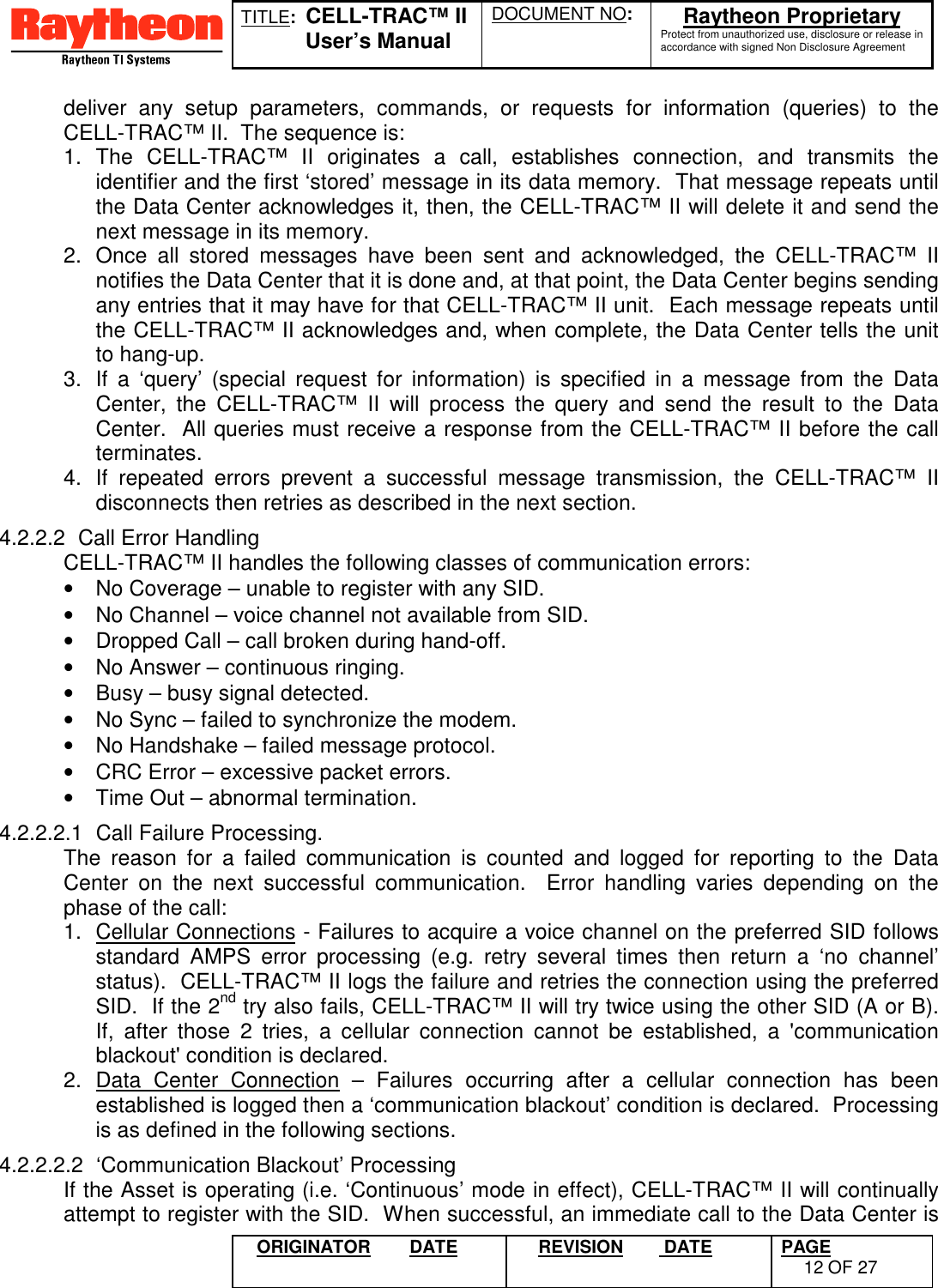 TITLE:  CELL-TRAC™ IIUser’s ManualDOCUMENT NO: Raytheon ProprietaryProtect from unauthorized use, disclosure or release inaccordance with signed Non Disclosure AgreementORIGINATOR DATE REVISION  DATE PAGE12 OF 27deliver any setup parameters, commands, or requests for information (queries) to theCELL-TRAC™ II.  The sequence is:1. The CELL-TRAC™ II originates a call, establishes connection, and transmits theidentifier and the first ‘stored’ message in its data memory.  That message repeats untilthe Data Center acknowledges it, then, the CELL-TRAC™ II will delete it and send thenext message in its memory.2.  Once all stored messages have been sent and acknowledged, the CELL-TRAC™ IInotifies the Data Center that it is done and, at that point, the Data Center begins sendingany entries that it may have for that CELL-TRAC™ II unit.  Each message repeats untilthe CELL-TRAC™ II acknowledges and, when complete, the Data Center tells the unitto hang-up.3.  If a ‘query’ (special request for information) is specified in a message from the DataCenter, the CELL-TRAC™ II will process the query and send the result to the DataCenter.  All queries must receive a response from the CELL-TRAC™ II before the callterminates.4.  If repeated errors prevent a successful message transmission, the CELL-TRAC™ IIdisconnects then retries as described in the next section.4.2.2.2  Call Error HandlingCELL-TRAC™ II handles the following classes of communication errors:•  No Coverage – unable to register with any SID.•  No Channel – voice channel not available from SID.•  Dropped Call – call broken during hand-off.•  No Answer – continuous ringing.•  Busy – busy signal detected.•  No Sync – failed to synchronize the modem.•  No Handshake – failed message protocol.•  CRC Error – excessive packet errors.•  Time Out – abnormal termination.4.2.2.2.1  Call Failure Processing.The reason for a failed communication is counted and logged for reporting to the DataCenter on the next successful communication.  Error handling varies depending on thephase of the call:1.  Cellular Connections - Failures to acquire a voice channel on the preferred SID followsstandard AMPS error processing (e.g. retry several times then return a ‘no channel’status).  CELL-TRAC™ II logs the failure and retries the connection using the preferredSID.  If the 2nd try also fails, CELL-TRAC™ II will try twice using the other SID (A or B).If, after those 2 tries, a cellular connection cannot be established, a &apos;communicationblackout&apos; condition is declared.2. Data Center Connection – Failures occurring after a cellular connection has beenestablished is logged then a ‘communication blackout’ condition is declared.  Processingis as defined in the following sections.4.2.2.2.2  ‘Communication Blackout’ ProcessingIf the Asset is operating (i.e. ‘Continuous’ mode in effect), CELL-TRAC™ II will continuallyattempt to register with the SID.  When successful, an immediate call to the Data Center is