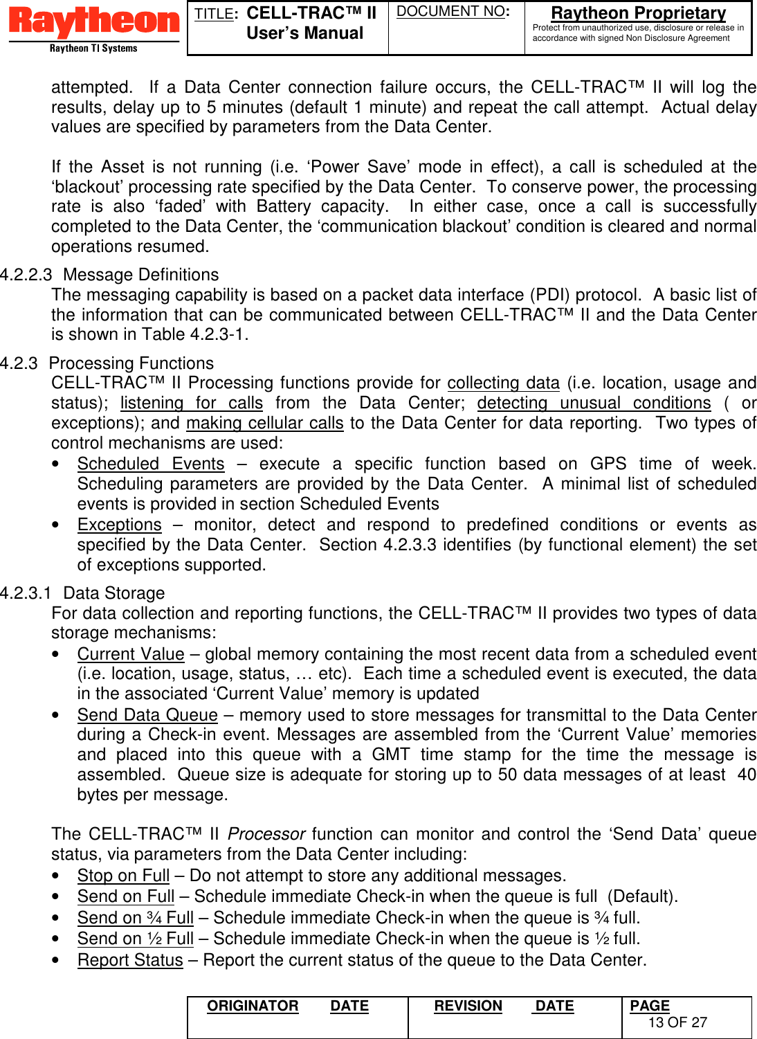 TITLE:  CELL-TRAC™ IIUser’s ManualDOCUMENT NO: Raytheon ProprietaryProtect from unauthorized use, disclosure or release inaccordance with signed Non Disclosure AgreementORIGINATOR DATE REVISION  DATE PAGE13 OF 27attempted.  If a Data Center connection failure occurs, the CELL-TRAC™ II will log theresults, delay up to 5 minutes (default 1 minute) and repeat the call attempt.  Actual delayvalues are specified by parameters from the Data Center.If the Asset is not running (i.e. ‘Power Save’ mode in effect), a call is scheduled at the‘blackout’ processing rate specified by the Data Center.  To conserve power, the processingrate is also ‘faded’ with Battery capacity.  In either case, once a call is successfullycompleted to the Data Center, the ‘communication blackout’ condition is cleared and normaloperations resumed.4.2.2.3 Message DefinitionsThe messaging capability is based on a packet data interface (PDI) protocol.  A basic list ofthe information that can be communicated between CELL-TRAC™ II and the Data Centeris shown in Table 4.2.3-1.4.2.3 Processing FunctionsCELL-TRAC™ II Processing functions provide for collecting data (i.e. location, usage andstatus); listening for calls from the Data Center; detecting unusual conditions ( orexceptions); and making cellular calls to the Data Center for data reporting.  Two types ofcontrol mechanisms are used:•  Scheduled Events – execute a specific function based on GPS time of week.Scheduling parameters are provided by the Data Center.  A minimal list of scheduledevents is provided in section Scheduled Events•  Exceptions – monitor, detect and respond to predefined conditions or events asspecified by the Data Center.  Section 4.2.3.3 identifies (by functional element) the setof exceptions supported.4.2.3.1 Data StorageFor data collection and reporting functions, the CELL-TRAC™ II provides two types of datastorage mechanisms:•  Current Value – global memory containing the most recent data from a scheduled event(i.e. location, usage, status, … etc).  Each time a scheduled event is executed, the datain the associated ‘Current Value’ memory is updated•  Send Data Queue – memory used to store messages for transmittal to the Data Centerduring a Check-in event. Messages are assembled from the ‘Current Value’ memoriesand placed into this queue with a GMT time stamp for the time the message isassembled.  Queue size is adequate for storing up to 50 data messages of at least  40bytes per message.  The CELL-TRAC™ II Processor function can monitor and control the ‘Send Data’ queuestatus, via parameters from the Data Center including:•  Stop on Full – Do not attempt to store any additional messages.•  Send on Full – Schedule immediate Check-in when the queue is full  (Default).•  Send on ¾ Full – Schedule immediate Check-in when the queue is ¾ full.•  Send on ½ Full – Schedule immediate Check-in when the queue is ½ full.•  Report Status – Report the current status of the queue to the Data Center.