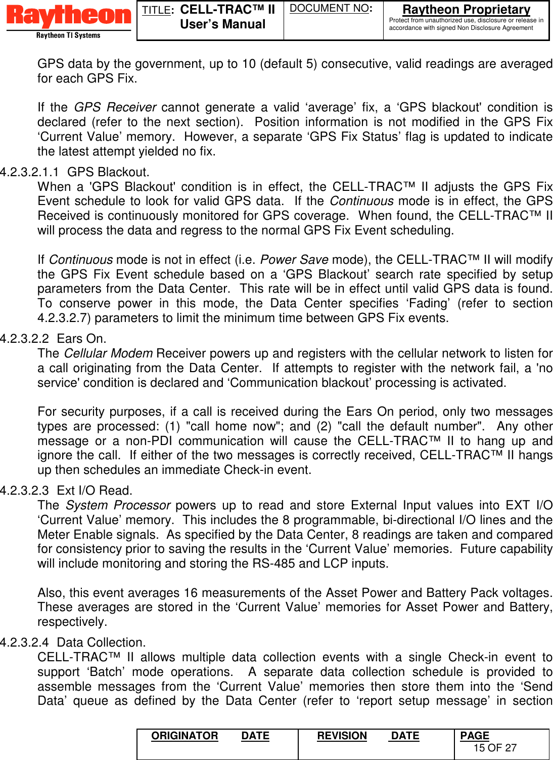 TITLE:  CELL-TRAC™ IIUser’s ManualDOCUMENT NO: Raytheon ProprietaryProtect from unauthorized use, disclosure or release inaccordance with signed Non Disclosure AgreementORIGINATOR DATE REVISION  DATE PAGE15 OF 27GPS data by the government, up to 10 (default 5) consecutive, valid readings are averagedfor each GPS Fix.If the GPS Receiver cannot generate a valid ‘average’ fix, a ‘GPS blackout&apos; condition isdeclared (refer to the next section).  Position information is not modified in the GPS Fix‘Current Value’ memory.  However, a separate ‘GPS Fix Status’ flag is updated to indicatethe latest attempt yielded no fix.4.2.3.2.1.1 GPS Blackout.When a &apos;GPS Blackout&apos; condition is in effect, the CELL-TRAC™ II adjusts the GPS FixEvent schedule to look for valid GPS data.  If the Continuous mode is in effect, the GPSReceived is continuously monitored for GPS coverage.  When found, the CELL-TRAC™ IIwill process the data and regress to the normal GPS Fix Event scheduling.If Continuous mode is not in effect (i.e. Power Save mode), the CELL-TRAC™ II will modifythe GPS Fix Event schedule based on a ‘GPS Blackout’ search rate specified by setupparameters from the Data Center.  This rate will be in effect until valid GPS data is found.To conserve power in this mode, the Data Center specifies ‘Fading’ (refer to section4.2.3.2.7) parameters to limit the minimum time between GPS Fix events.4.2.3.2.2 Ears On.The Cellular Modem Receiver powers up and registers with the cellular network to listen fora call originating from the Data Center.  If attempts to register with the network fail, a &apos;noservice&apos; condition is declared and ‘Communication blackout’ processing is activated.For security purposes, if a call is received during the Ears On period, only two messagestypes are processed: (1) &quot;call home now&quot;; and (2) &quot;call the default number&quot;.  Any othermessage or a non-PDI communication will cause the CELL-TRAC™ II to hang up andignore the call.  If either of the two messages is correctly received, CELL-TRAC™ II hangsup then schedules an immediate Check-in event.4.2.3.2.3  Ext I/O Read.The  System Processor powers up to read and store External Input values into EXT I/O‘Current Value’ memory.  This includes the 8 programmable, bi-directional I/O lines and theMeter Enable signals.  As specified by the Data Center, 8 readings are taken and comparedfor consistency prior to saving the results in the ‘Current Value’ memories.  Future capabilitywill include monitoring and storing the RS-485 and LCP inputs.Also, this event averages 16 measurements of the Asset Power and Battery Pack voltages.These averages are stored in the ‘Current Value’ memories for Asset Power and Battery,respectively.4.2.3.2.4 Data Collection.CELL-TRAC™ II allows multiple data collection events with a single Check-in event tosupport ‘Batch’ mode operations.  A separate data collection schedule is provided toassemble messages from the ‘Current Value’ memories then store them into the ‘SendData’ queue as defined by the Data Center (refer to ‘report setup message’ in section
