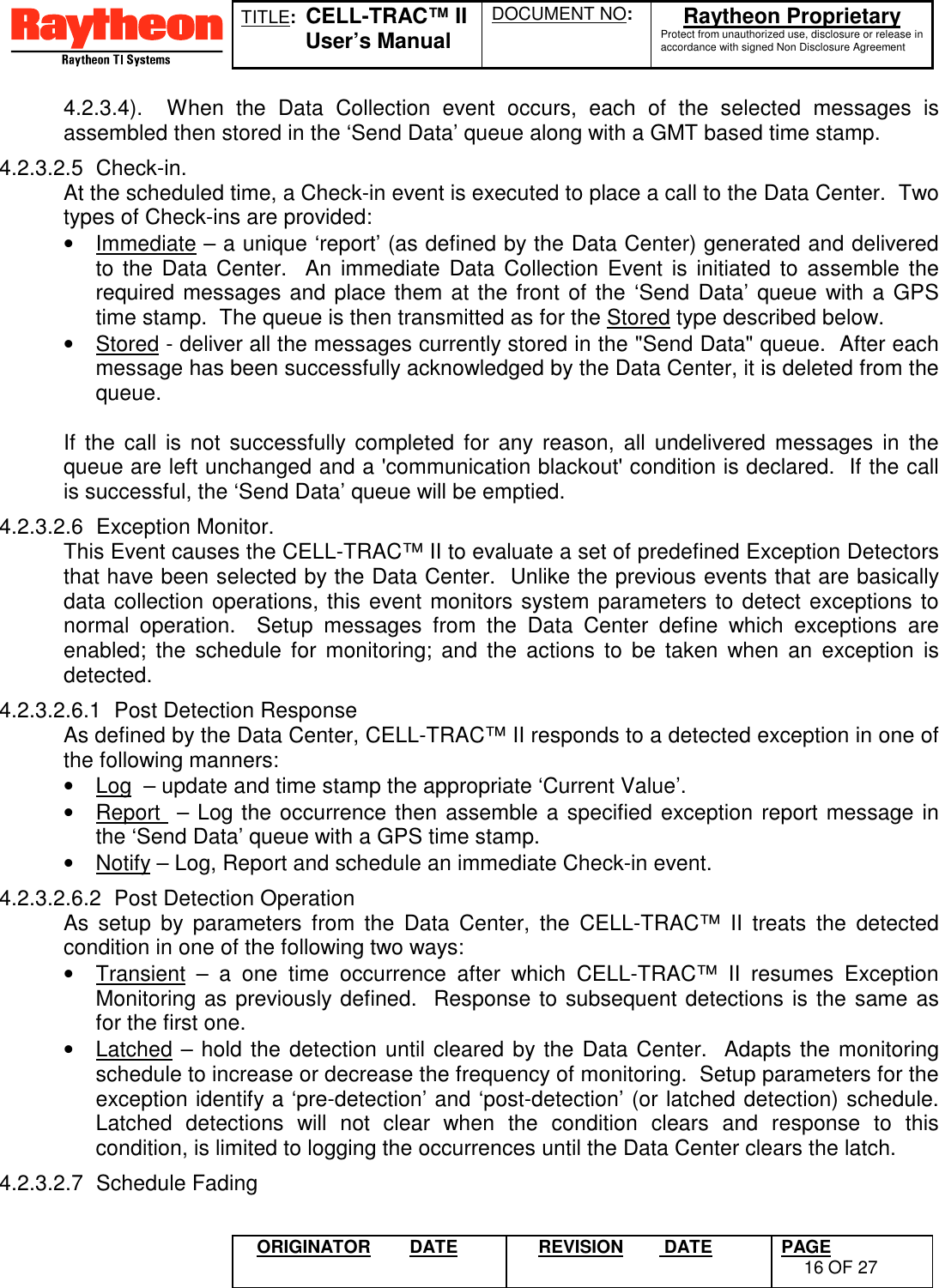 TITLE:  CELL-TRAC™ IIUser’s ManualDOCUMENT NO: Raytheon ProprietaryProtect from unauthorized use, disclosure or release inaccordance with signed Non Disclosure AgreementORIGINATOR DATE REVISION  DATE PAGE16 OF 274.2.3.4).  When the Data Collection event occurs, each of the selected messages isassembled then stored in the ‘Send Data’ queue along with a GMT based time stamp.4.2.3.2.5 Check-in.At the scheduled time, a Check-in event is executed to place a call to the Data Center.  Twotypes of Check-ins are provided:•  Immediate – a unique ‘report’ (as defined by the Data Center) generated and deliveredto the Data Center.  An immediate Data Collection Event is initiated to assemble therequired messages and place them at the front of the ‘Send Data’ queue with a GPStime stamp.  The queue is then transmitted as for the Stored type described below.•  Stored - deliver all the messages currently stored in the &quot;Send Data&quot; queue.  After eachmessage has been successfully acknowledged by the Data Center, it is deleted from thequeue.If the call is not successfully completed for any reason, all undelivered messages in thequeue are left unchanged and a &apos;communication blackout&apos; condition is declared.  If the callis successful, the ‘Send Data’ queue will be emptied.4.2.3.2.6 Exception Monitor.This Event causes the CELL-TRAC™ II to evaluate a set of predefined Exception Detectorsthat have been selected by the Data Center.  Unlike the previous events that are basicallydata collection operations, this event monitors system parameters to detect exceptions tonormal operation.  Setup messages from the Data Center define which exceptions areenabled; the schedule for monitoring; and the actions to be taken when an exception isdetected.4.2.3.2.6.1  Post Detection ResponseAs defined by the Data Center, CELL-TRAC™ II responds to a detected exception in one ofthe following manners:•  Log  – update and time stamp the appropriate ‘Current Value’.•  Report  – Log the occurrence then assemble a specified exception report message inthe ‘Send Data’ queue with a GPS time stamp.•  Notify – Log, Report and schedule an immediate Check-in event.4.2.3.2.6.2  Post Detection OperationAs setup by parameters from the Data Center, the CELL-TRAC™ II treats the detectedcondition in one of the following two ways:•  Transient – a one time occurrence after which CELL-TRAC™ II resumes ExceptionMonitoring as previously defined.  Response to subsequent detections is the same asfor the first one.•  Latched – hold the detection until cleared by the Data Center.  Adapts the monitoringschedule to increase or decrease the frequency of monitoring.  Setup parameters for theexception identify a ‘pre-detection’ and ‘post-detection’ (or latched detection) schedule.Latched detections will not clear when the condition clears and response to thiscondition, is limited to logging the occurrences until the Data Center clears the latch.4.2.3.2.7 Schedule Fading