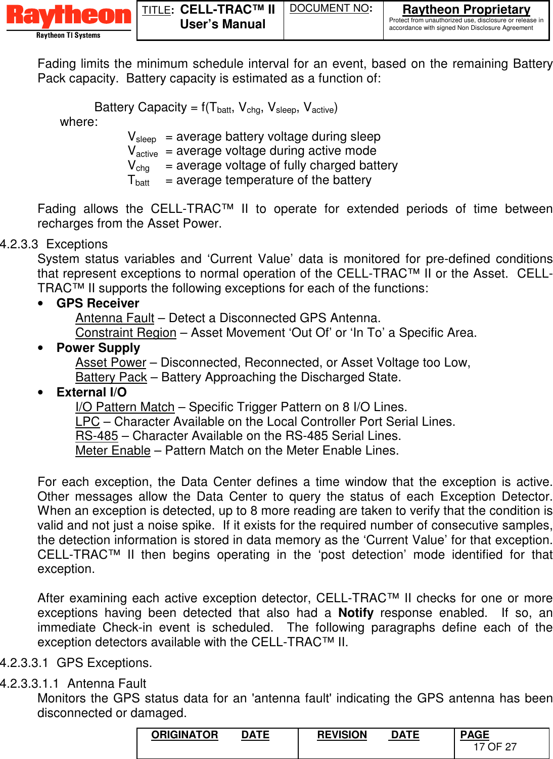 TITLE:  CELL-TRAC™ IIUser’s ManualDOCUMENT NO: Raytheon ProprietaryProtect from unauthorized use, disclosure or release inaccordance with signed Non Disclosure AgreementORIGINATOR DATE REVISION  DATE PAGE17 OF 27Fading limits the minimum schedule interval for an event, based on the remaining BatteryPack capacity.  Battery capacity is estimated as a function of:Battery Capacity = f(Tbatt, Vchg, Vsleep, Vactive) where: Vsleep = average battery voltage during sleepVactive = average voltage during active modeVchg = average voltage of fully charged batteryTbatt = average temperature of the batteryFading allows the CELL-TRAC™ II to operate for extended periods of time betweenrecharges from the Asset Power.4.2.3.3 ExceptionsSystem status variables and ‘Current Value’ data is monitored for pre-defined conditionsthat represent exceptions to normal operation of the CELL-TRAC™ II or the Asset.  CELL-TRAC™ II supports the following exceptions for each of the functions:• GPS Receiver Antenna Fault – Detect a Disconnected GPS Antenna. Constraint Region – Asset Movement ‘Out Of’ or ‘In To’ a Specific Area.• Power Supply Asset Power – Disconnected, Reconnected, or Asset Voltage too Low, Battery Pack – Battery Approaching the Discharged State.• External I/OI/O Pattern Match – Specific Trigger Pattern on 8 I/O Lines.LPC – Character Available on the Local Controller Port Serial Lines.RS-485 – Character Available on the RS-485 Serial Lines.Meter Enable – Pattern Match on the Meter Enable Lines.For each exception, the Data Center defines a time window that the exception is active.Other messages allow the Data Center to query the status of each Exception Detector.When an exception is detected, up to 8 more reading are taken to verify that the condition isvalid and not just a noise spike.  If it exists for the required number of consecutive samples,the detection information is stored in data memory as the ‘Current Value’ for that exception.CELL-TRAC™ II then begins operating in the ‘post detection’ mode identified for thatexception.After examining each active exception detector, CELL-TRAC™ II checks for one or moreexceptions having been detected that also had a Notify response enabled.  If so, animmediate Check-in event is scheduled.  The following paragraphs define each of theexception detectors available with the CELL-TRAC™ II.4.2.3.3.1 GPS Exceptions.4.2.3.3.1.1 Antenna FaultMonitors the GPS status data for an &apos;antenna fault&apos; indicating the GPS antenna has beendisconnected or damaged.