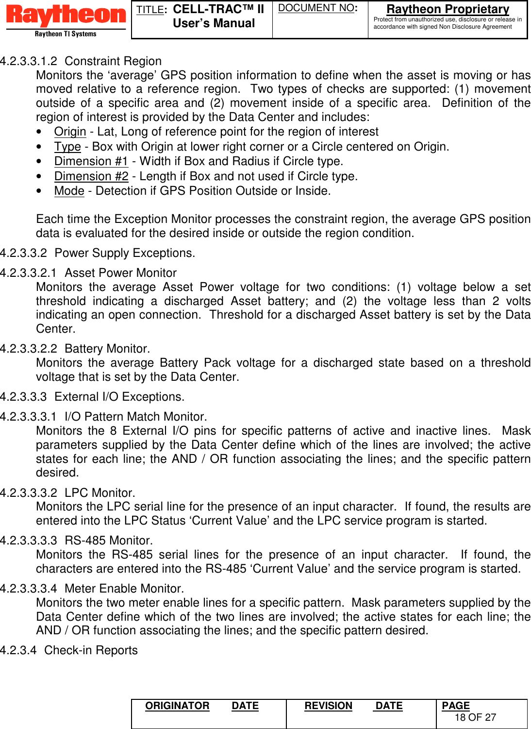 TITLE:  CELL-TRAC™ IIUser’s ManualDOCUMENT NO: Raytheon ProprietaryProtect from unauthorized use, disclosure or release inaccordance with signed Non Disclosure AgreementORIGINATOR DATE REVISION  DATE PAGE18 OF 274.2.3.3.1.2 Constraint RegionMonitors the ‘average’ GPS position information to define when the asset is moving or hasmoved relative to a reference region.  Two types of checks are supported: (1) movementoutside of a specific area and (2) movement inside of a specific area.  Definition of theregion of interest is provided by the Data Center and includes:•  Origin - Lat, Long of reference point for the region of interest•  Type - Box with Origin at lower right corner or a Circle centered on Origin.•  Dimension #1 - Width if Box and Radius if Circle type.•  Dimension #2 - Length if Box and not used if Circle type.•  Mode - Detection if GPS Position Outside or Inside.Each time the Exception Monitor processes the constraint region, the average GPS positiondata is evaluated for the desired inside or outside the region condition.4.2.3.3.2  Power Supply Exceptions.4.2.3.3.2.1  Asset Power MonitorMonitors the average Asset Power voltage for two conditions: (1) voltage below a setthreshold indicating a discharged Asset battery; and (2) the voltage less than 2 voltsindicating an open connection.  Threshold for a discharged Asset battery is set by the DataCenter.4.2.3.3.2.2 Battery Monitor.Monitors the average Battery Pack voltage for a discharged state based on a thresholdvoltage that is set by the Data Center.4.2.3.3.3  External I/O Exceptions.4.2.3.3.3.1  I/O Pattern Match Monitor.Monitors the 8 External I/O pins for specific patterns of active and inactive lines.  Maskparameters supplied by the Data Center define which of the lines are involved; the activestates for each line; the AND / OR function associating the lines; and the specific patterndesired.4.2.3.3.3.2 LPC Monitor.Monitors the LPC serial line for the presence of an input character.  If found, the results areentered into the LPC Status ‘Current Value’ and the LPC service program is started.4.2.3.3.3.3 RS-485 Monitor.Monitors the RS-485 serial lines for the presence of an input character.  If found, thecharacters are entered into the RS-485 ‘Current Value’ and the service program is started.4.2.3.3.3.4  Meter Enable Monitor.Monitors the two meter enable lines for a specific pattern.  Mask parameters supplied by theData Center define which of the two lines are involved; the active states for each line; theAND / OR function associating the lines; and the specific pattern desired.4.2.3.4 Check-in Reports