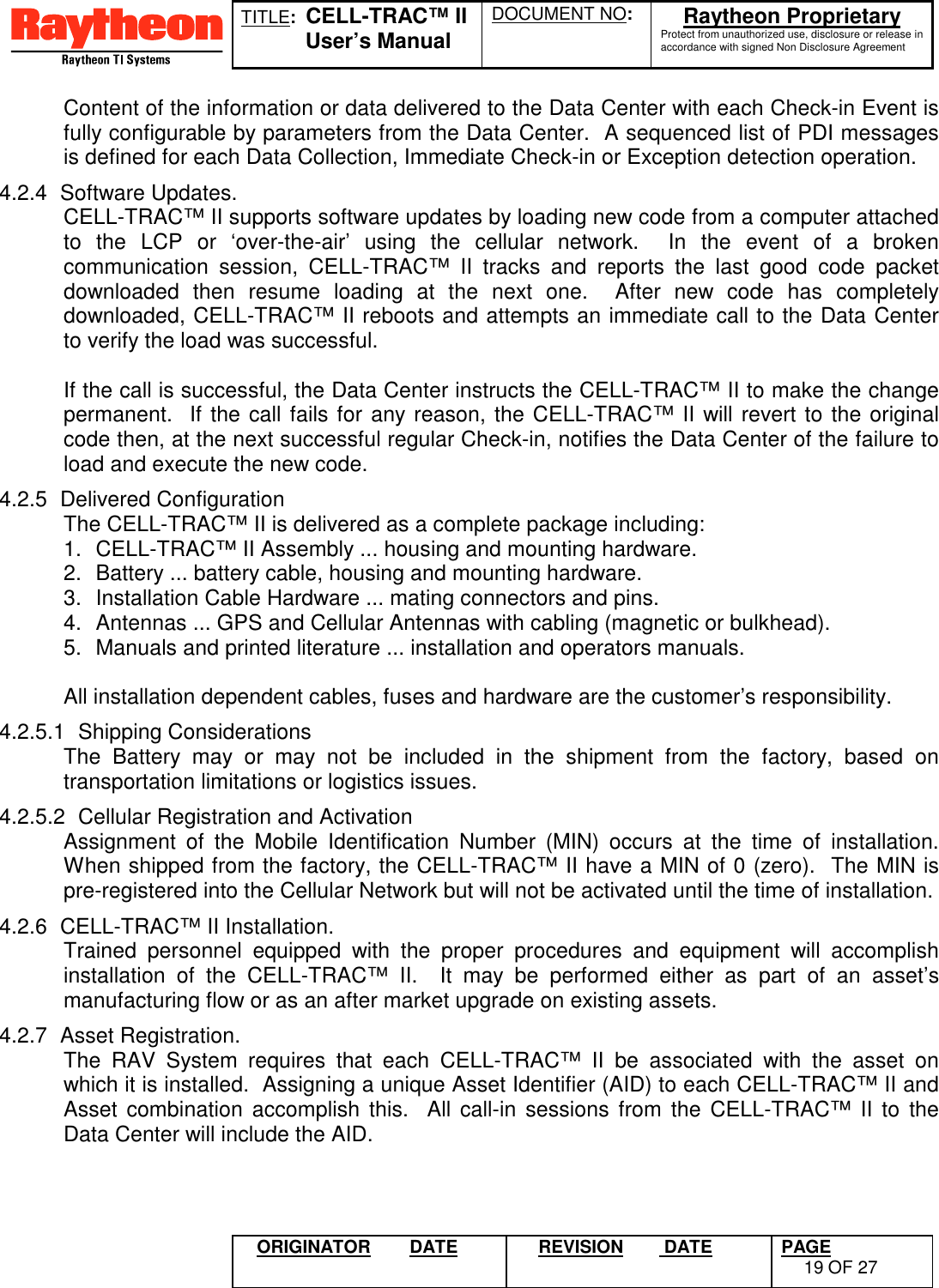 TITLE:  CELL-TRAC™ IIUser’s ManualDOCUMENT NO: Raytheon ProprietaryProtect from unauthorized use, disclosure or release inaccordance with signed Non Disclosure AgreementORIGINATOR DATE REVISION  DATE PAGE19 OF 27Content of the information or data delivered to the Data Center with each Check-in Event isfully configurable by parameters from the Data Center.  A sequenced list of PDI messagesis defined for each Data Collection, Immediate Check-in or Exception detection operation.4.2.4 Software Updates.CELL-TRAC™ II supports software updates by loading new code from a computer attachedto the LCP or ‘over-the-air’ using the cellular network.  In the event of a brokencommunication session, CELL-TRAC™ II tracks and reports the last good code packetdownloaded then resume loading at the next one.  After new code has completelydownloaded, CELL-TRAC™ II reboots and attempts an immediate call to the Data Centerto verify the load was successful.If the call is successful, the Data Center instructs the CELL-TRAC™ II to make the changepermanent.  If the call fails for any reason, the CELL-TRAC™ II will revert to the originalcode then, at the next successful regular Check-in, notifies the Data Center of the failure toload and execute the new code.4.2.5 Delivered ConfigurationThe CELL-TRAC™ II is delivered as a complete package including:1.  CELL-TRAC™ II Assembly ... housing and mounting hardware.2.  Battery ... battery cable, housing and mounting hardware.3.  Installation Cable Hardware ... mating connectors and pins.4.  Antennas ... GPS and Cellular Antennas with cabling (magnetic or bulkhead).5.  Manuals and printed literature ... installation and operators manuals.All installation dependent cables, fuses and hardware are the customer’s responsibility.4.2.5.1 Shipping ConsiderationsThe Battery may or may not be included in the shipment from the factory, based ontransportation limitations or logistics issues.4.2.5.2  Cellular Registration and ActivationAssignment of the Mobile Identification Number (MIN) occurs at the time of installation.When shipped from the factory, the CELL-TRAC™ II have a MIN of 0 (zero).  The MIN ispre-registered into the Cellular Network but will not be activated until the time of installation.4.2.6  CELL-TRAC™ II Installation.Trained personnel equipped with the proper procedures and equipment will accomplishinstallation of the CELL-TRAC™ II.  It may be performed either as part of an asset’smanufacturing flow or as an after market upgrade on existing assets.4.2.7 Asset Registration.The RAV System requires that each CELL-TRAC™ II be associated with the asset onwhich it is installed.  Assigning a unique Asset Identifier (AID) to each CELL-TRAC™ II andAsset combination accomplish this.  All call-in sessions from the CELL-TRAC™ II to theData Center will include the AID.