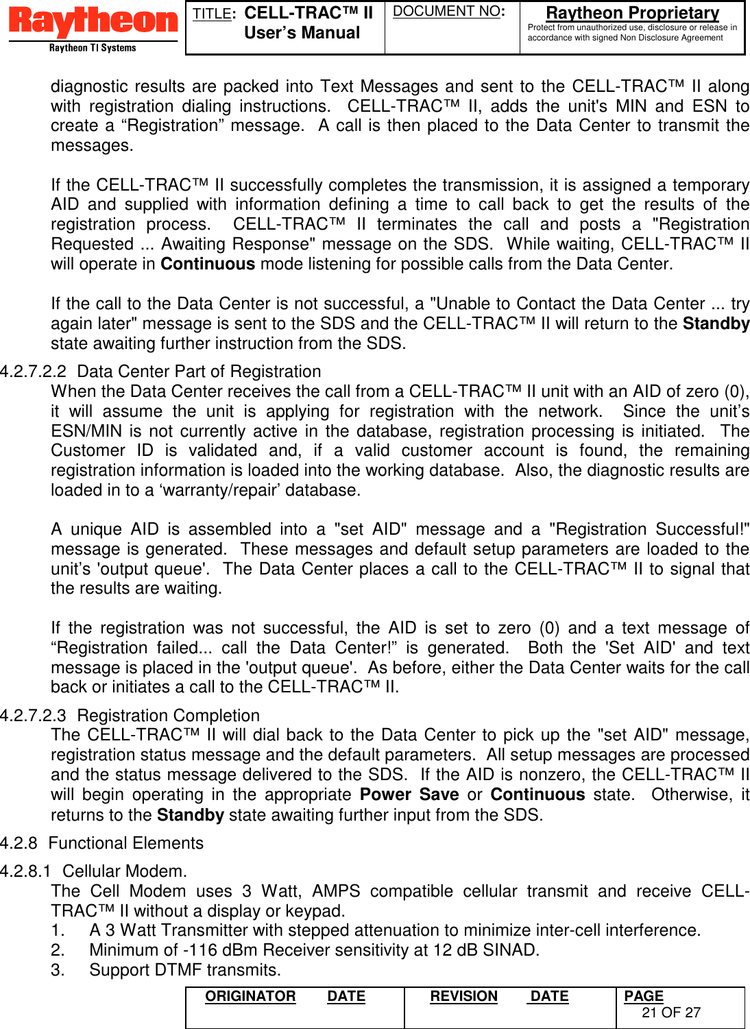 TITLE:  CELL-TRAC™ IIUser’s ManualDOCUMENT NO: Raytheon ProprietaryProtect from unauthorized use, disclosure or release inaccordance with signed Non Disclosure AgreementORIGINATOR DATE REVISION  DATE PAGE21 OF 27diagnostic results are packed into Text Messages and sent to the CELL-TRAC™ II alongwith registration dialing instructions.  CELL-TRAC™ II, adds the unit&apos;s MIN and ESN tocreate a “Registration” message.  A call is then placed to the Data Center to transmit themessages.If the CELL-TRAC™ II successfully completes the transmission, it is assigned a temporaryAID and supplied with information defining a time to call back to get the results of theregistration process.  CELL-TRAC™ II terminates the call and posts a &quot;RegistrationRequested ... Awaiting Response&quot; message on the SDS.  While waiting, CELL-TRAC™ IIwill operate in Continuous mode listening for possible calls from the Data Center.If the call to the Data Center is not successful, a &quot;Unable to Contact the Data Center ... tryagain later&quot; message is sent to the SDS and the CELL-TRAC™ II will return to the Standbystate awaiting further instruction from the SDS.4.2.7.2.2  Data Center Part of RegistrationWhen the Data Center receives the call from a CELL-TRAC™ II unit with an AID of zero (0),it will assume the unit is applying for registration with the network.  Since the unit’sESN/MIN is not currently active in the database, registration processing is initiated.  TheCustomer ID is validated and, if a valid customer account is found, the remainingregistration information is loaded into the working database.  Also, the diagnostic results areloaded in to a ‘warranty/repair’ database.A unique AID is assembled into a &quot;set AID&quot; message and a &quot;Registration Successful!&quot;message is generated.  These messages and default setup parameters are loaded to theunit’s &apos;output queue&apos;.  The Data Center places a call to the CELL-TRAC™ II to signal thatthe results are waiting.If the registration was not successful, the AID is set to zero (0) and a text message of“Registration failed... call the Data Center!” is generated.  Both the &apos;Set AID&apos; and textmessage is placed in the &apos;output queue&apos;.  As before, either the Data Center waits for the callback or initiates a call to the CELL-TRAC™ II.4.2.7.2.3 Registration CompletionThe CELL-TRAC™ II will dial back to the Data Center to pick up the &quot;set AID&quot; message,registration status message and the default parameters.  All setup messages are processedand the status message delivered to the SDS.  If the AID is nonzero, the CELL-TRAC™ IIwill begin operating in the appropriate Power Save or Continuous state.  Otherwise, itreturns to the Standby state awaiting further input from the SDS.4.2.8 Functional Elements4.2.8.1 Cellular Modem.The Cell Modem uses 3 Watt, AMPS compatible cellular transmit and receive CELL-TRAC™ II without a display or keypad.1.  A 3 Watt Transmitter with stepped attenuation to minimize inter-cell interference.2.  Minimum of -116 dBm Receiver sensitivity at 12 dB SINAD.3.  Support DTMF transmits.