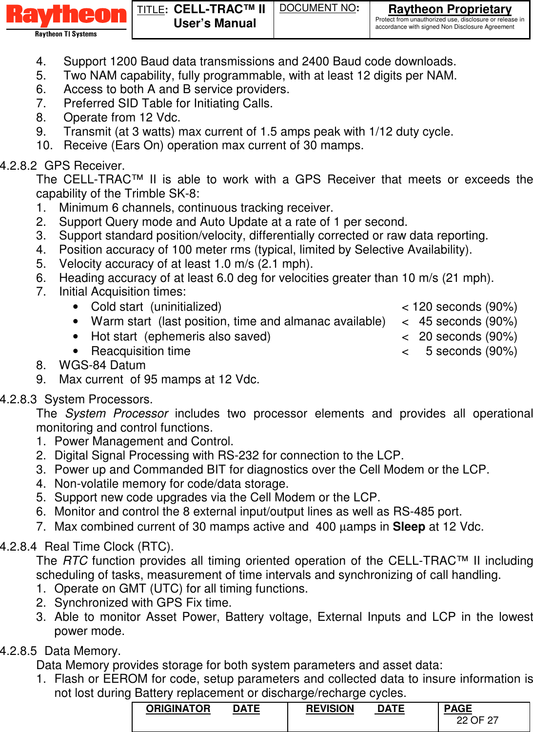 TITLE:  CELL-TRAC™ IIUser’s ManualDOCUMENT NO: Raytheon ProprietaryProtect from unauthorized use, disclosure or release inaccordance with signed Non Disclosure AgreementORIGINATOR DATE REVISION  DATE PAGE22 OF 274.  Support 1200 Baud data transmissions and 2400 Baud code downloads.5.  Two NAM capability, fully programmable, with at least 12 digits per NAM.6.  Access to both A and B service providers.7.  Preferred SID Table for Initiating Calls.8.  Operate from 12 Vdc.9.  Transmit (at 3 watts) max current of 1.5 amps peak with 1/12 duty cycle.10.  Receive (Ears On) operation max current of 30 mamps.4.2.8.2 GPS Receiver.The CELL-TRAC™ II is able to work with a GPS Receiver that meets or exceeds thecapability of the Trimble SK-8:1.  Minimum 6 channels, continuous tracking receiver.2.  Support Query mode and Auto Update at a rate of 1 per second.3.  Support standard position/velocity, differentially corrected or raw data reporting.4.  Position accuracy of 100 meter rms (typical, limited by Selective Availability).5.  Velocity accuracy of at least 1.0 m/s (2.1 mph).6.  Heading accuracy of at least 6.0 deg for velocities greater than 10 m/s (21 mph).7.  Initial Acquisition times:•  Cold start  (uninitialized) &lt; 120 seconds (90%)•  Warm start  (last position, time and almanac available) &lt;   45 seconds (90%)•  Hot start  (ephemeris also saved) &lt;   20 seconds (90%)•  Reacquisition time  &lt;     5 seconds (90%)8. WGS-84 Datum9.  Max current  of 95 mamps at 12 Vdc.4.2.8.3 System Processors.The  System Processor includes two processor elements and provides all operationalmonitoring and control functions.1.  Power Management and Control.2.  Digital Signal Processing with RS-232 for connection to the LCP.3.  Power up and Commanded BIT for diagnostics over the Cell Modem or the LCP.4.  Non-volatile memory for code/data storage.5.  Support new code upgrades via the Cell Modem or the LCP.6.  Monitor and control the 8 external input/output lines as well as RS-485 port.7.  Max combined current of 30 mamps active and  400 µamps in Sleep at 12 Vdc.4.2.8.4  Real Time Clock (RTC).The RTC function provides all timing oriented operation of the CELL-TRAC™ II includingscheduling of tasks, measurement of time intervals and synchronizing of call handling.1.  Operate on GMT (UTC) for all timing functions.2.  Synchronized with GPS Fix time.3.  Able to monitor Asset Power, Battery voltage, External Inputs and LCP in the lowestpower mode.4.2.8.5 Data Memory.Data Memory provides storage for both system parameters and asset data:1.  Flash or EEROM for code, setup parameters and collected data to insure information isnot lost during Battery replacement or discharge/recharge cycles.