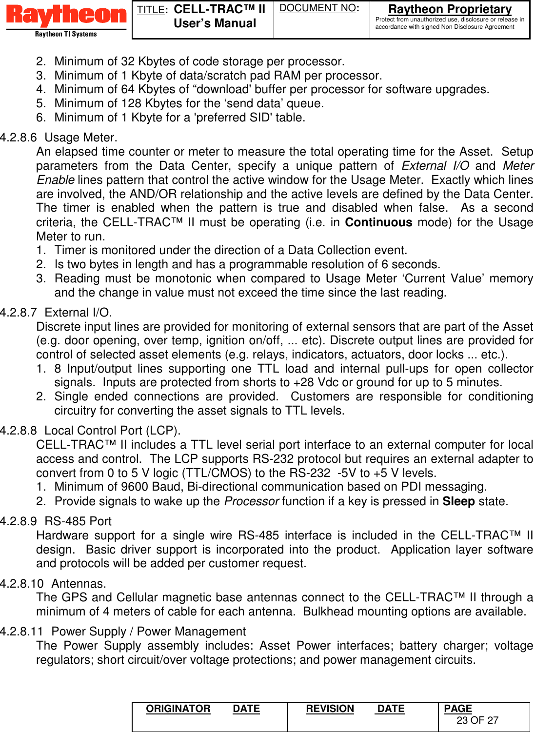 TITLE:  CELL-TRAC™ IIUser’s ManualDOCUMENT NO: Raytheon ProprietaryProtect from unauthorized use, disclosure or release inaccordance with signed Non Disclosure AgreementORIGINATOR DATE REVISION  DATE PAGE23 OF 272.  Minimum of 32 Kbytes of code storage per processor.3.  Minimum of 1 Kbyte of data/scratch pad RAM per processor.4.  Minimum of 64 Kbytes of “download&apos; buffer per processor for software upgrades.5.  Minimum of 128 Kbytes for the ‘send data’ queue.6.  Minimum of 1 Kbyte for a &apos;preferred SID&apos; table.4.2.8.6 Usage Meter.An elapsed time counter or meter to measure the total operating time for the Asset.  Setupparameters from the Data Center, specify a unique pattern of External I/O and MeterEnable lines pattern that control the active window for the Usage Meter.  Exactly which linesare involved, the AND/OR relationship and the active levels are defined by the Data Center.The timer is enabled when the pattern is true and disabled when false.  As a secondcriteria, the CELL-TRAC™ II must be operating (i.e. in Continuous mode) for the UsageMeter to run.1.  Timer is monitored under the direction of a Data Collection event.2.  Is two bytes in length and has a programmable resolution of 6 seconds.3.  Reading must be monotonic when compared to Usage Meter ‘Current Value’ memoryand the change in value must not exceed the time since the last reading.4.2.8.7 External I/O.Discrete input lines are provided for monitoring of external sensors that are part of the Asset(e.g. door opening, over temp, ignition on/off, ... etc). Discrete output lines are provided forcontrol of selected asset elements (e.g. relays, indicators, actuators, door locks ... etc.).1.  8 Input/output lines supporting one TTL load and internal pull-ups for open collectorsignals.  Inputs are protected from shorts to +28 Vdc or ground for up to 5 minutes.2.  Single ended connections are provided.  Customers are responsible for conditioningcircuitry for converting the asset signals to TTL levels.4.2.8.8  Local Control Port (LCP).CELL-TRAC™ II includes a TTL level serial port interface to an external computer for localaccess and control.  The LCP supports RS-232 protocol but requires an external adapter toconvert from 0 to 5 V logic (TTL/CMOS) to the RS-232  -5V to +5 V levels.1.  Minimum of 9600 Baud, Bi-directional communication based on PDI messaging.2.  Provide signals to wake up the Processor function if a key is pressed in Sleep state.4.2.8.9 RS-485 PortHardware support for a single wire RS-485 interface is included in the CELL-TRAC™ IIdesign.  Basic driver support is incorporated into the product.  Application layer softwareand protocols will be added per customer request.4.2.8.10 Antennas.The GPS and Cellular magnetic base antennas connect to the CELL-TRAC™ II through aminimum of 4 meters of cable for each antenna.  Bulkhead mounting options are available.4.2.8.11  Power Supply / Power ManagementThe Power Supply assembly includes: Asset Power interfaces; battery charger; voltageregulators; short circuit/over voltage protections; and power management circuits.