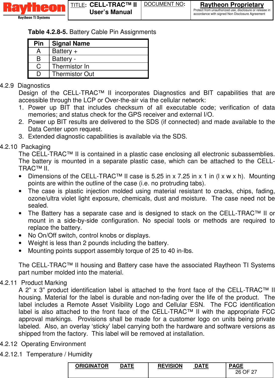 TITLE:  CELL-TRAC™ IIUser’s ManualDOCUMENT NO: Raytheon ProprietaryProtect from unauthorized use, disclosure or release inaccordance with signed Non Disclosure AgreementORIGINATOR DATE REVISION  DATE PAGE26 OF 27Table 4.2.8-5. Battery Cable Pin AssignmentsPin Signal NameA Battery +B Battery -C Thermistor InD Thermistor Out4.2.9 DiagnosticsDesign of the CELL-TRAC™ II incorporates Diagnostics and BIT capabilities that areaccessible through the LCP or Over-the-air via the cellular network:1. Power up BIT that includes checksum of all executable code; verification of datamemories; and status check for the GPS receiver and external I/O.2.  Power up BIT results are delivered to the SDS (if connected) and made available to theData Center upon request.3.  Extended diagnostic capabilities is available via the SDS.4.2.10 PackagingThe CELL-TRAC™ II is contained in a plastic case enclosing all electronic subassemblies.The battery is mounted in a separate plastic case, which can be attached to the CELL-TRAC™ II.•  Dimensions of the CELL-TRAC™ II case is 5.25 in x 7.25 in x 1 in (l x w x h).  Mountingpoints are within the outline of the case (i.e. no protruding tabs).•  The case is plastic injection molded using material resistant to cracks, chips, fading,ozone/ultra violet light exposure, chemicals, dust and moisture.  The case need not besealed.•  The Battery has a separate case and is designed to stack on the CELL-TRAC™ II ormount in a side-by-side configuration. No special tools or methods are required toreplace the battery.•  No On/Off switch, control knobs or displays.•  Weight is less than 2 pounds including the battery.•  Mounting points support assembly torque of 25 to 40 in-lbs.The CELL-TRAC™ II housing and Battery case have the associated Raytheon TI Systemspart number molded into the material.4.2.11 Product MarkingA 2” x 3” product identification label is attached to the front face of the CELL-TRAC™ IIhousing. Material for the label is durable and non-fading over the life of the product.  Thelabel includes a Remote Asset Visibility Logo and Cellular ESN.  The FCC identificationlabel is also attached to the front face of the CELL-TRAC™ II with the appropriate FCCapproval markings.  Provisions shall be made for a customer logo on units being privatelabeled.  Also, an overlay ‘sticky’ label carrying both the hardware and software versions asshipped from the factory.  This label will be removed at installation.4.2.12 Operating Environment4.2.12.1  Temperature / Humidity