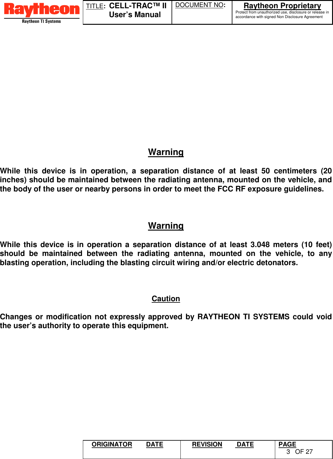 TITLE:  CELL-TRAC™ IIUser’s ManualDOCUMENT NO: Raytheon ProprietaryProtect from unauthorized use, disclosure or release inaccordance with signed Non Disclosure AgreementORIGINATOR DATE REVISION  DATE PAGE3OF 27WarningWhile this device is in operation, a separation distance of at least 50 centimeters (20inches) should be maintained between the radiating antenna, mounted on the vehicle, andthe body of the user or nearby persons in order to meet the FCC RF exposure guidelines.WarningWhile this device is in operation a separation distance of at least 3.048 meters (10 feet)should be maintained between the radiating antenna, mounted on the vehicle, to anyblasting operation, including the blasting circuit wiring and/or electric detonators.CautionChanges or modification not expressly approved by RAYTHEON TI SYSTEMS could voidthe user’s authority to operate this equipment.