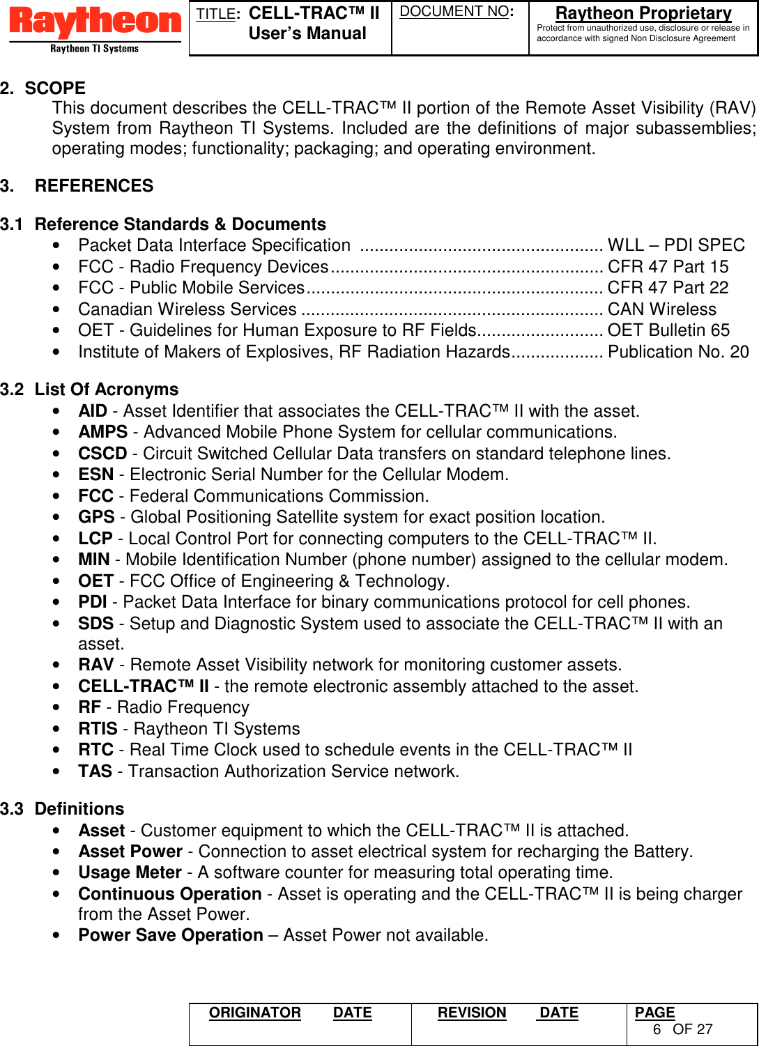 TITLE:  CELL-TRAC™ IIUser’s ManualDOCUMENT NO: Raytheon ProprietaryProtect from unauthorized use, disclosure or release inaccordance with signed Non Disclosure AgreementORIGINATOR DATE REVISION  DATE PAGE6OF 272. SCOPEThis document describes the CELL-TRAC™ II portion of the Remote Asset Visibility (RAV)System from Raytheon TI Systems. Included are the definitions of major subassemblies;operating modes; functionality; packaging; and operating environment.3.    REFERENCES3.1  Reference Standards &amp; Documents•  Packet Data Interface Specification  .................................................. WLL – PDI SPEC•  FCC - Radio Frequency Devices........................................................ CFR 47 Part 15•  FCC - Public Mobile Services............................................................. CFR 47 Part 22•  Canadian Wireless Services .............................................................. CAN Wireless•  OET - Guidelines for Human Exposure to RF Fields.......................... OET Bulletin 65•  Institute of Makers of Explosives, RF Radiation Hazards................... Publication No. 203.2  List Of Acronyms• AID - Asset Identifier that associates the CELL-TRAC™ II with the asset.• AMPS - Advanced Mobile Phone System for cellular communications.• CSCD - Circuit Switched Cellular Data transfers on standard telephone lines.• ESN - Electronic Serial Number for the Cellular Modem.• FCC - Federal Communications Commission.• GPS - Global Positioning Satellite system for exact position location.• LCP - Local Control Port for connecting computers to the CELL-TRAC™ II.• MIN - Mobile Identification Number (phone number) assigned to the cellular modem.• OET - FCC Office of Engineering &amp; Technology.• PDI - Packet Data Interface for binary communications protocol for cell phones.• SDS - Setup and Diagnostic System used to associate the CELL-TRAC™ II with anasset.• RAV - Remote Asset Visibility network for monitoring customer assets.• CELL-TRAC™ II - the remote electronic assembly attached to the asset.• RF - Radio Frequency• RTIS - Raytheon TI Systems• RTC - Real Time Clock used to schedule events in the CELL-TRAC™ II• TAS - Transaction Authorization Service network.3.3 Definitions• Asset - Customer equipment to which the CELL-TRAC™ II is attached.• Asset Power - Connection to asset electrical system for recharging the Battery.• Usage Meter - A software counter for measuring total operating time.• Continuous Operation - Asset is operating and the CELL-TRAC™ II is being chargerfrom the Asset Power.• Power Save Operation – Asset Power not available.