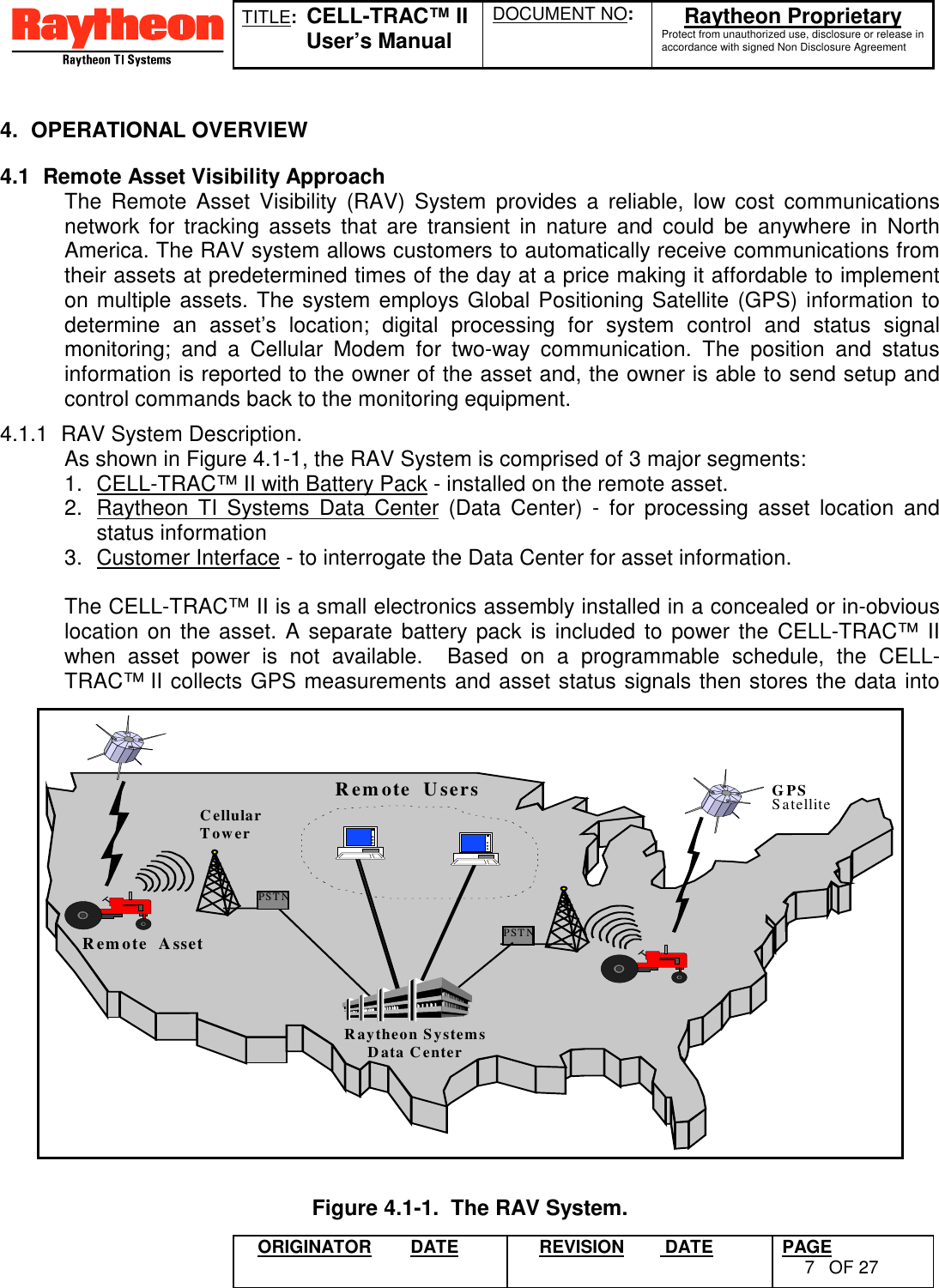 TITLE:  CELL-TRAC™ IIUser’s ManualDOCUMENT NO: Raytheon ProprietaryProtect from unauthorized use, disclosure or release inaccordance with signed Non Disclosure AgreementORIGINATOR DATE REVISION  DATE PAGE7OF 274. OPERATIONAL OVERVIEW4.1  Remote Asset Visibility ApproachThe Remote Asset Visibility (RAV) System provides a reliable, low cost communicationsnetwork for tracking assets that are transient in nature and could be anywhere in NorthAmerica. The RAV system allows customers to automatically receive communications fromtheir assets at predetermined times of the day at a price making it affordable to implementon multiple assets. The system employs Global Positioning Satellite (GPS) information todetermine an asset’s location; digital processing for system control and status signalmonitoring; and a Cellular Modem for two-way communication. The position and statusinformation is reported to the owner of the asset and, the owner is able to send setup andcontrol commands back to the monitoring equipment.4.1.1  RAV System Description.As shown in Figure 4.1-1, the RAV System is comprised of 3 major segments:1.  CELL-TRAC™ II with Battery Pack - installed on the remote asset.2.  Raytheon TI Systems Data Center (Data Center) - for processing asset location andstatus information3.  Customer Interface - to interrogate the Data Center for asset information.The CELL-TRAC™ II is a small electronics assembly installed in a concealed or in-obviouslocation on the asset. A separate battery pack is included to power the CELL-TRAC™ IIwhen asset power is not available.  Based on a programmable schedule, the CELL-TRAC™ II collects GPS measurements and asset status signals then stores the data intoPSTNPSTNRemote  UsersRaytheon SystemsData CenterGPSSatelliteRemote  AssetCellularTowerFigure 4.1-1.  The RAV System.