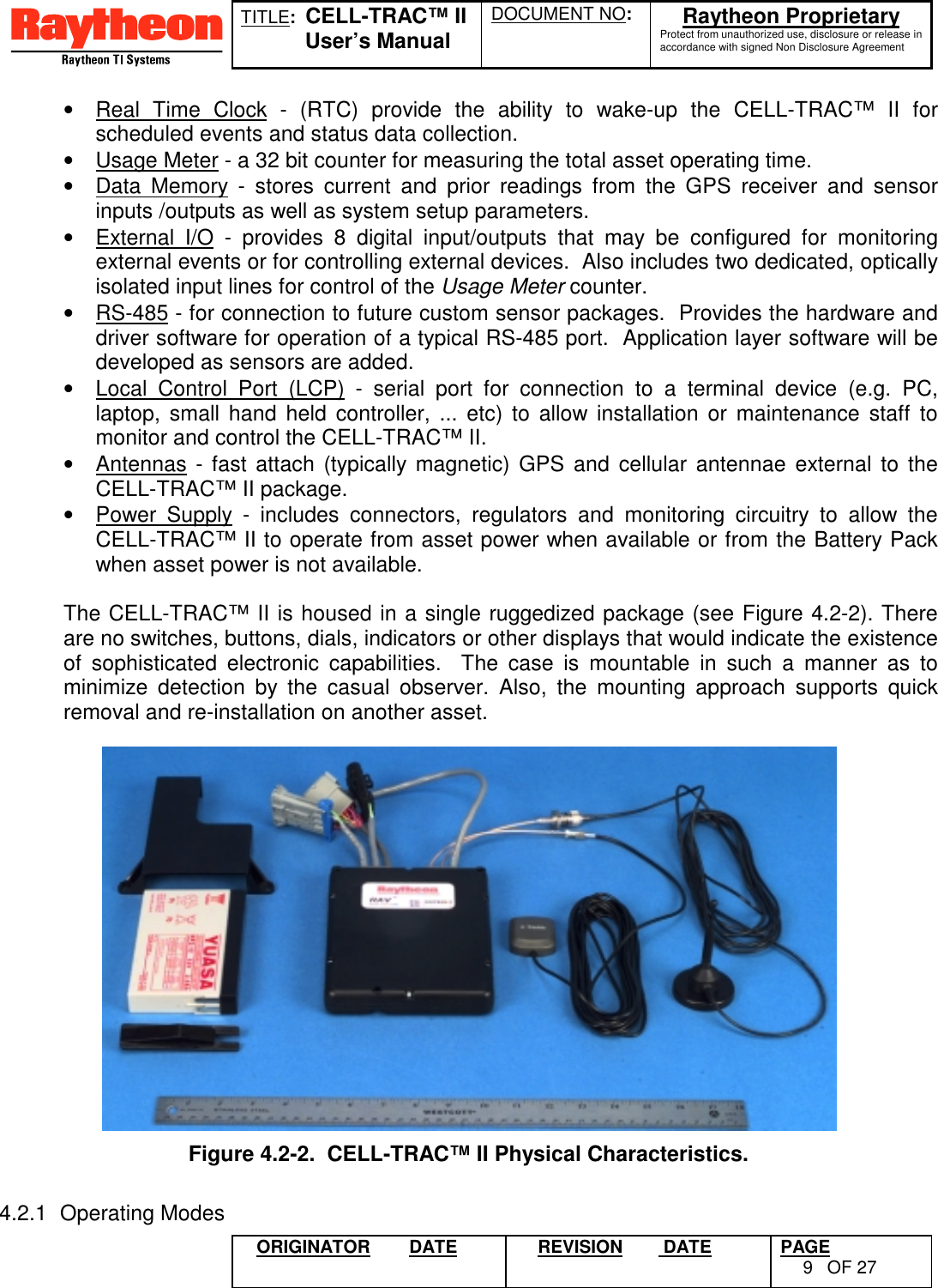 TITLE:  CELL-TRAC™ IIUser’s ManualDOCUMENT NO: Raytheon ProprietaryProtect from unauthorized use, disclosure or release inaccordance with signed Non Disclosure AgreementORIGINATOR DATE REVISION  DATE PAGE9OF 27•  Real Time Clock - (RTC) provide the ability to wake-up the CELL-TRAC™ II forscheduled events and status data collection.•  Usage Meter - a 32 bit counter for measuring the total asset operating time.•  Data Memory - stores current and prior readings from the GPS receiver and sensorinputs /outputs as well as system setup parameters.•  External I/O - provides 8 digital input/outputs that may be configured for monitoringexternal events or for controlling external devices.  Also includes two dedicated, opticallyisolated input lines for control of the Usage Meter counter.•  RS-485 - for connection to future custom sensor packages.  Provides the hardware anddriver software for operation of a typical RS-485 port.  Application layer software will bedeveloped as sensors are added.•  Local Control Port (LCP) - serial port for connection to a terminal device (e.g. PC,laptop, small hand held controller, ... etc) to allow installation or maintenance staff tomonitor and control the CELL-TRAC™ II.•  Antennas - fast attach (typically magnetic) GPS and cellular antennae external to theCELL-TRAC™ II package.•  Power Supply - includes connectors, regulators and monitoring circuitry to allow theCELL-TRAC™ II to operate from asset power when available or from the Battery Packwhen asset power is not available.The CELL-TRAC™ II is housed in a single ruggedized package (see Figure 4.2-2). Thereare no switches, buttons, dials, indicators or other displays that would indicate the existenceof sophisticated electronic capabilities.  The case is mountable in such a manner as tominimize detection by the casual observer. Also, the mounting approach supports quickremoval and re-installation on another asset.4.2.1 Operating ModesFigure 4.2-2.  CELL-TRAC™ II Physical Characteristics.