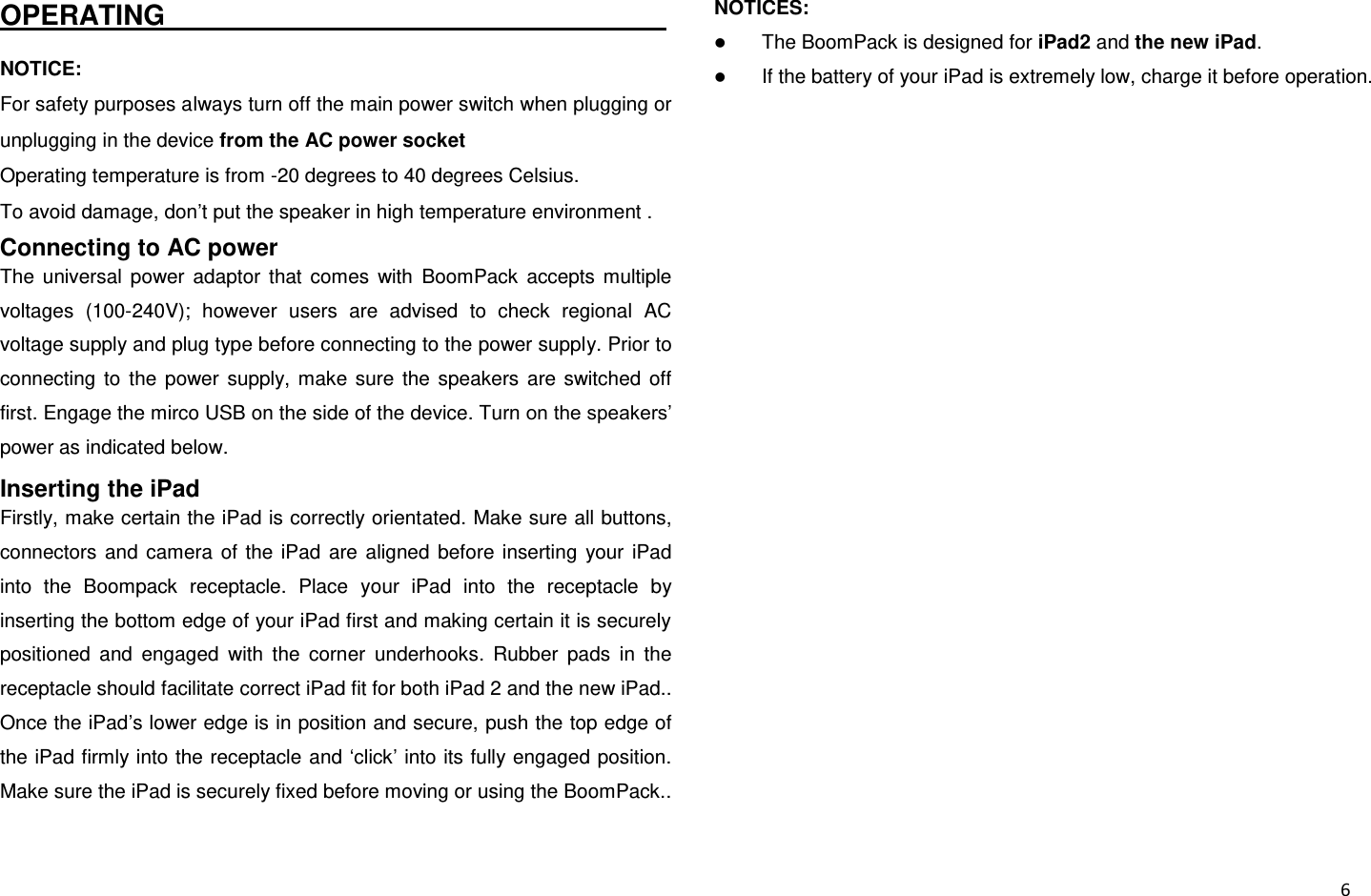  6 OPERATING                                                                     NOTICE:   For safety purposes always turn off the main power switch when plugging or unplugging in the device from the AC power socket Operating temperature is from -20 degrees to 40 degrees Celsius. To avoid damage, don’t put the speaker in high temperature environment . Connecting to AC power The  universal  power  adaptor  that  comes  with  BoomPack  accepts  multiple voltages  (100-240V);  however  users  are  advised  to  check  regional  AC voltage supply and plug type before connecting to the power supply. Prior to connecting  to  the  power  supply,  make  sure  the  speakers  are  switched  off first. Engage the mirco USB on the side of the device. Turn on the speakers’ power as indicated below. Inserting the iPad Firstly, make certain the iPad is correctly orientated. Make sure all buttons, connectors  and  camera  of  the  iPad  are  aligned  before  inserting  your  iPad into  the  Boompack  receptacle.  Place  your  iPad  into  the  receptacle  by inserting the bottom edge of your iPad first and making certain it is securely positioned  and  engaged  with  the  corner  underhooks.  Rubber  pads  in  the receptacle should facilitate correct iPad fit for both iPad 2 and the new iPad.. Once the iPad’s lower edge is in position and secure, push the top edge of the iPad firmly into the receptacle and ‘click’ into its fully engaged position. Make sure the iPad is securely fixed before moving or using the BoomPack.. NOTICES:    The BoomPack is designed for iPad2 and the new iPad.    If the battery of your iPad is extremely low, charge it before operation. 