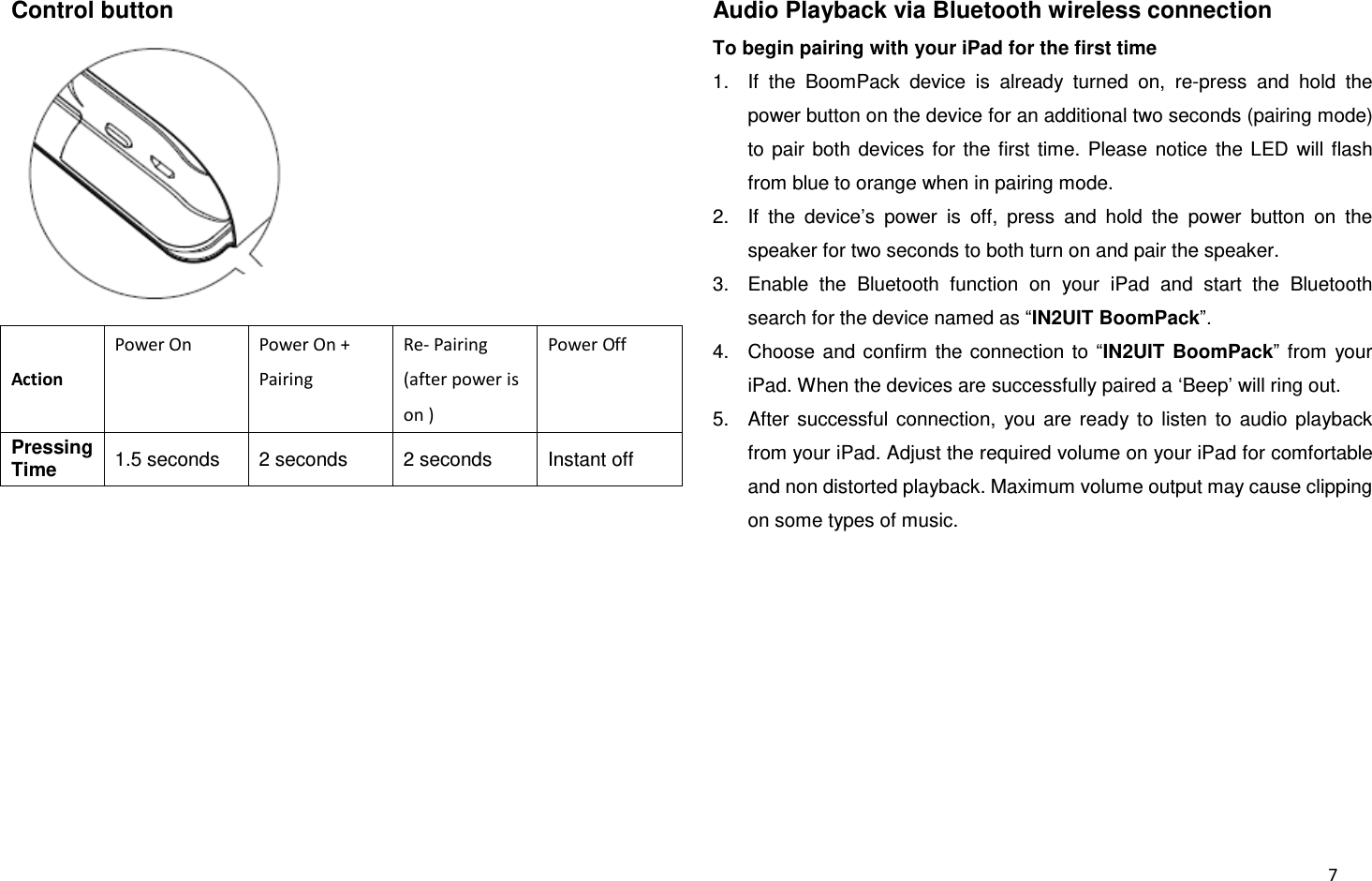  7 Control button  Action Power On Power On + Pairing Re- Pairing (after power is on ) Power Off Pressing Time 1.5 seconds 2 seconds 2 seconds Instant off  Audio Playback via Bluetooth wireless connection To begin pairing with your iPad for the first time 1.  If  the  BoomPack  device  is  already  turned  on,  re-press  and  hold  the power button on the device for an additional two seconds (pairing mode) to  pair  both  devices  for  the  first  time.  Please  notice  the  LED  will  flash from blue to orange when in pairing mode. 2.  If  the  device’s  power  is  off,  press  and  hold  the  power  button  on  the speaker for two seconds to both turn on and pair the speaker. 3.  Enable  the  Bluetooth  function  on  your  iPad  and  start  the  Bluetooth search for the device named as “IN2UIT BoomPack”. 4.  Choose  and confirm  the  connection  to  “IN2UIT  BoomPack”  from  your iPad. When the devices are successfully paired a ‘Beep’ will ring out. 5.  After  successful  connection,  you  are  ready  to  listen  to  audio  playback from your iPad. Adjust the required volume on your iPad for comfortable and non distorted playback. Maximum volume output may cause clipping on some types of music.         