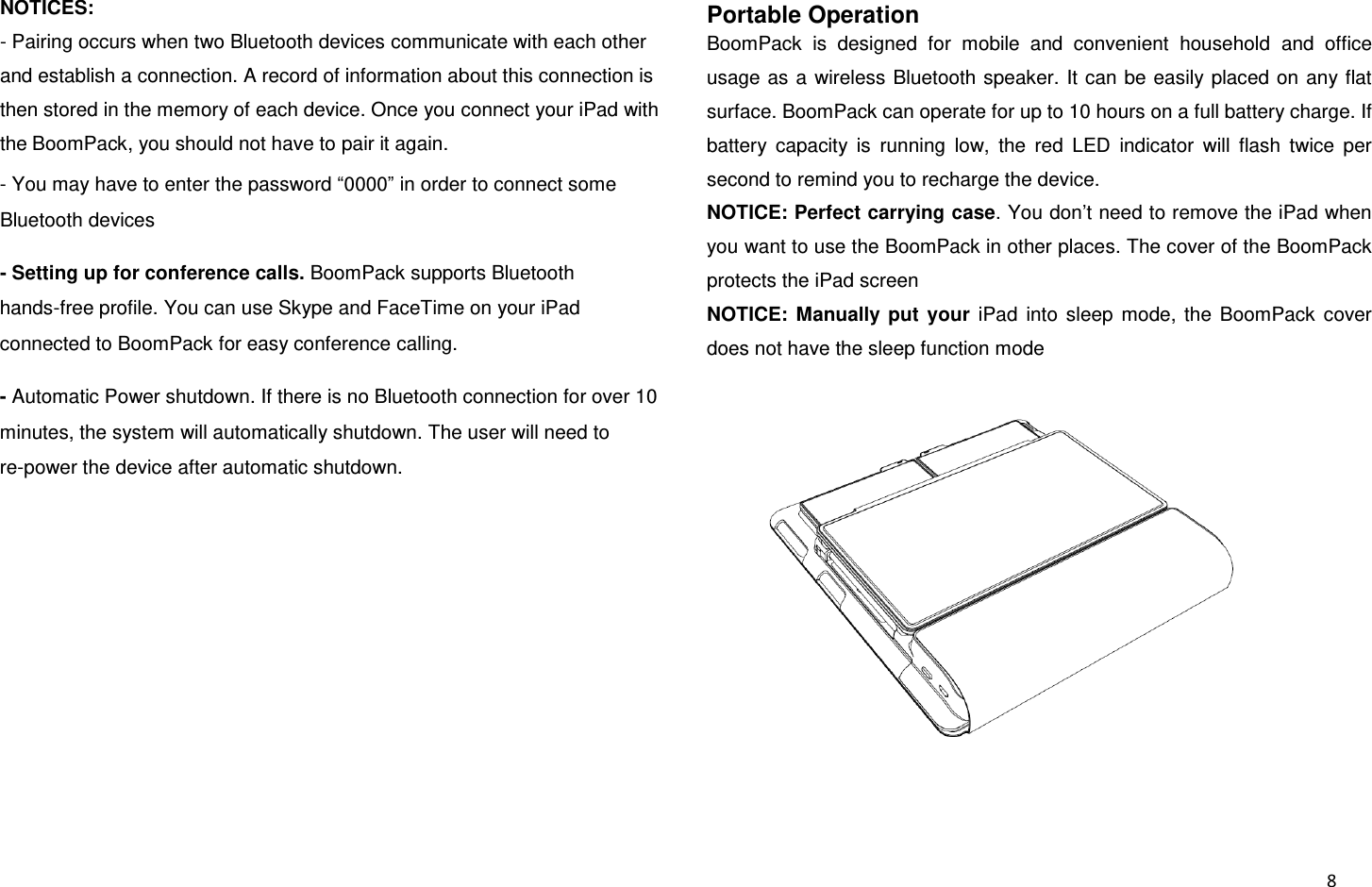  8 NOTICES:   - Pairing occurs when two Bluetooth devices communicate with each other and establish a connection. A record of information about this connection is then stored in the memory of each device. Once you connect your iPad with the BoomPack, you should not have to pair it again. - You may have to enter the password “0000” in order to connect some Bluetooth devices - Setting up for conference calls. BoomPack supports Bluetooth hands-free profile. You can use Skype and FaceTime on your iPad connected to BoomPack for easy conference calling. - Automatic Power shutdown. If there is no Bluetooth connection for over 10 minutes, the system will automatically shutdown. The user will need to re-power the device after automatic shutdown.  Portable Operation BoomPack  is  designed  for  mobile  and  convenient  household  and  office usage as a  wireless Bluetooth speaker. It  can be easily placed on  any flat surface. BoomPack can operate for up to 10 hours on a full battery charge. If battery  capacity  is  running  low,  the  red  LED  indicator  will  flash  twice  per second to remind you to recharge the device. NOTICE: Perfect carrying case. You don’t need to remove the iPad when you want to use the BoomPack in other places. The cover of the BoomPack protects the iPad screen NOTICE:  Manually  put  your  iPad  into  sleep  mode,  the  BoomPack  cover does not have the sleep function mode  