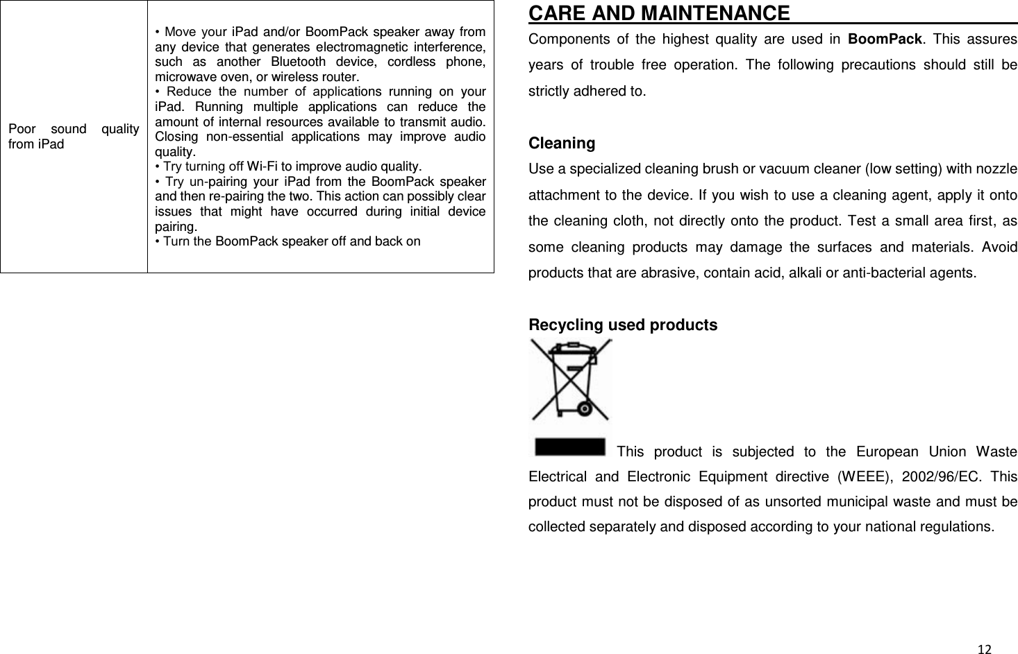  12 Poor  sound  quality from iPad •  Move  your iPad  and/or  BoomPack  speaker away from any  device  that  generates  electromagnetic  interference, such  as  another  Bluetooth  device,  cordless  phone, microwave oven, or wireless router. •  Reduce  the  number  of  applications  running  on  your iPad.  Running  multiple  applications  can  reduce  the amount of internal resources available to transmit audio. Closing  non-essential  applications  may  improve  audio quality. • Try turning off Wi-Fi to improve audio quality. •  Try  un-pairing  your  iPad  from  the  BoomPack  speaker and then re-pairing the two. This action can possibly clear issues  that  might  have  occurred  during  initial  device pairing. • Turn the BoomPack speaker off and back on                                                                                                CARE AND MAINTENANCE                                                     Components  of  the  highest  quality  are  used  in  BoomPack.  This  assures years  of  trouble  free  operation.  The  following  precautions  should  still  be strictly adhered to.  Cleaning Use a specialized cleaning brush or vacuum cleaner (low setting) with nozzle attachment to the device. If you wish to use a cleaning agent, apply it onto the cleaning cloth, not directly onto the  product.  Test  a small area first, as some  cleaning  products  may  damage  the  surfaces  and  materials.  Avoid products that are abrasive, contain acid, alkali or anti-bacterial agents.  Recycling used products This  product  is  subjected  to  the  European  Union  Waste Electrical  and  Electronic  Equipment  directive  (WEEE),  2002/96/EC.  This product must not be disposed of as unsorted municipal waste and must be collected separately and disposed according to your national regulations.  