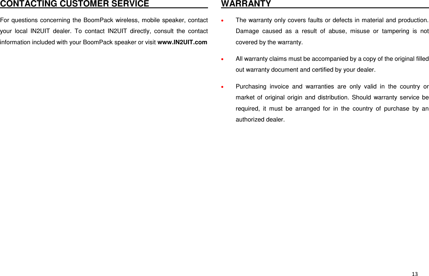  13 CONTACTING CUSTOMER SERVICE                                                                                 For questions concerning  the BoomPack wireless, mobile speaker, contact your  local  IN2UIT  dealer.  To  contact  IN2UIT  directly,  consult  the  contact information included with your BoomPack speaker or visit www.IN2UIT.com  WARRANTY                                                                                  The warranty only covers faults or defects in material and production. Damage  caused  as  a  result  of  abuse,  misuse  or  tampering  is  not covered by the warranty.  All warranty claims must be accompanied by a copy of the original filled out warranty document and certified by your dealer.  Purchasing  invoice  and  warranties  are  only  valid  in  the  country  or market  of  original  origin  and  distribution.  Should  warranty  service  be required,  it  must  be  arranged  for  in  the  country  of  purchase  by  an authorized dealer.            