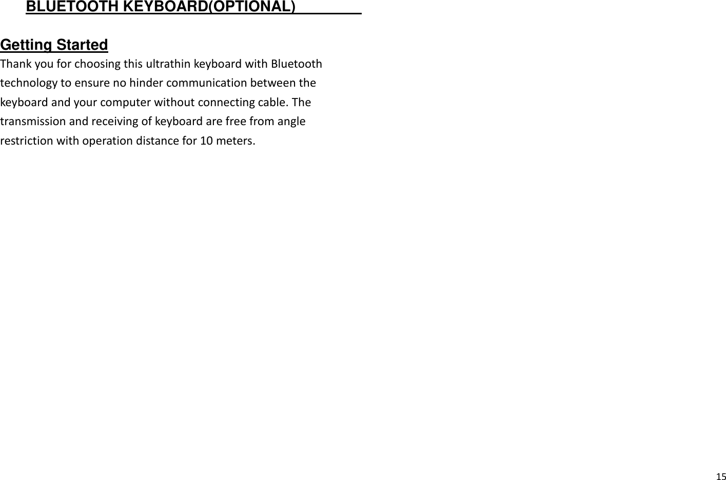  15 BLUETOOTH KEYBOARD(OPTIONAL)                          Getting Started Thank you for choosing this ultrathin keyboard with Bluetooth technology to ensure no hinder communication between the keyboard and your computer without connecting cable. The transmission and receiving of keyboard are free from angle restriction with operation distance for 10 meters.   