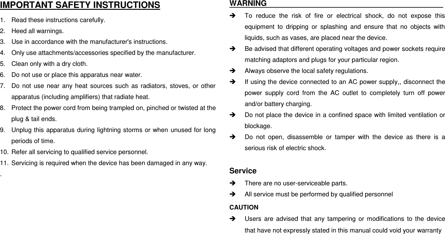  IMPORTANT SAFETY INSTRUCTIONS 1.  Read these instructions carefully. 2.  Heed all warnings. 3.  Use in accordance with the manufacturer&apos;s instructions. 4.  Only use attachments/accessories specified by the manufacturer. 5.  Clean only with a dry cloth. 6.  Do not use or place this apparatus near water. 7.  Do  not  use  near  any  heat  sources  such  as  radiators,  stoves,  or  other apparatus (including amplifiers) that radiate heat. 8.  Protect the power cord from being trampled on, pinched or twisted at the plug &amp; tail ends. 9.  Unplug this apparatus during lightning storms or when unused for long periods of time. 10.  Refer all servicing to qualified service personnel.   11.  Servicing is required when the device has been damaged in any way. .       WARNING                                                  To  reduce  the  risk  of  fire  or  electrical  shock,  do  not  expose  this equipment  to  dripping  or  splashing  and  ensure  that  no  objects  with liquids, such as vases, are placed near the device.   Be advised that different operating voltages and power sockets require matching adaptors and plugs for your particular region.   Always observe the local safety regulations.   If using the device connected to an AC power supply,, disconnect the power  supply  cord  from  the  AC  outlet  to  completely  turn  off  power and/or battery charging.   Do not place the device in a confined space with limited ventilation or blockage.   Do  not  open,  disassemble  or  tamper  with  the  device  as  there  is  a serious risk of electric shock.  Service  There are no user-serviceable parts.   All service must be performed by qualified personnel CAUTION     Users  are  advised  that  any  tampering  or  modifications  to  the  device that have not expressly stated in this manual could void your warranty   