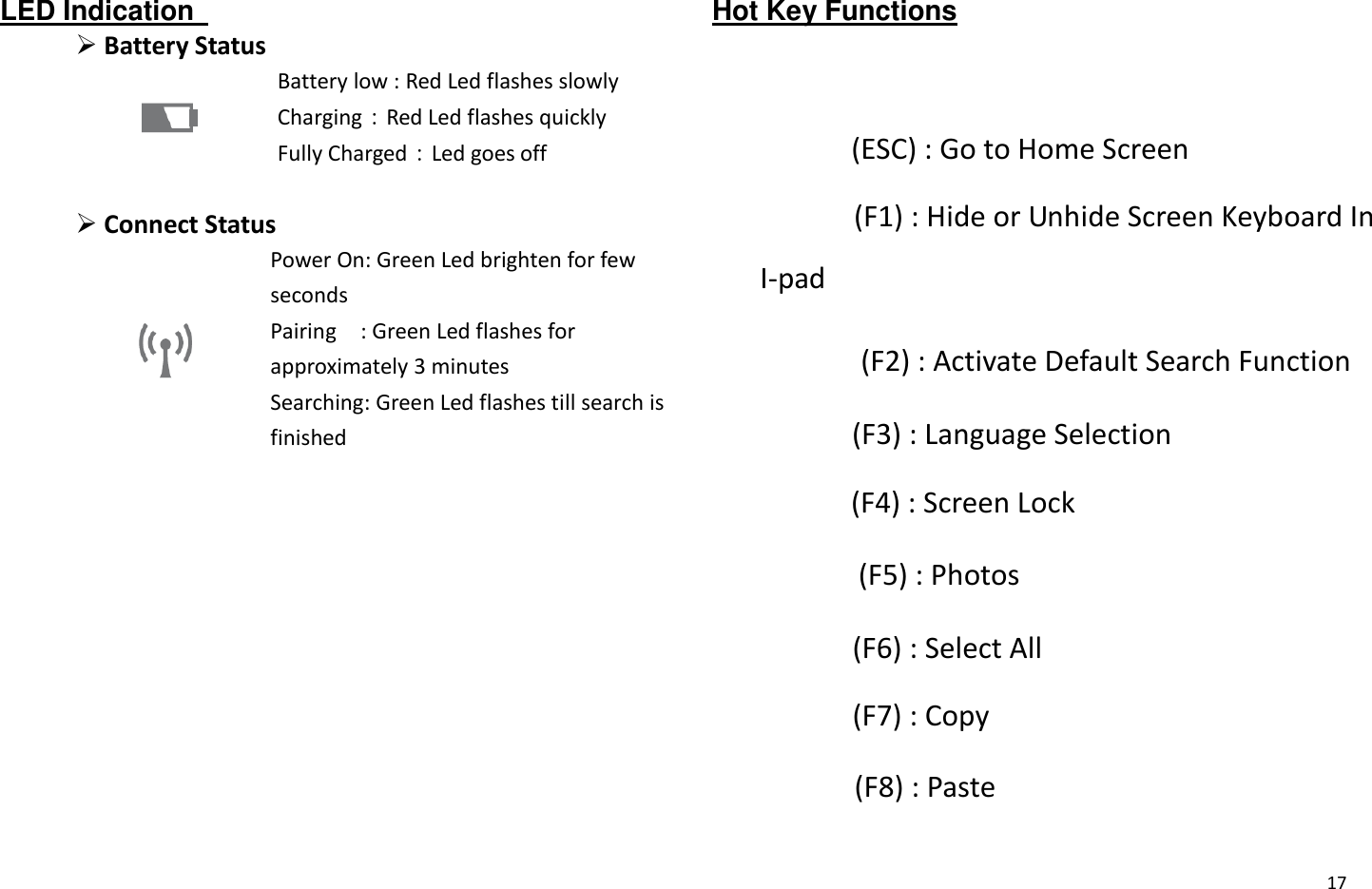  17 LED Indication    Battery Status    Battery low : Red Led flashes slowly Charging：Red Led flashes quickly Fully Charged：Led goes off   Connect Status  Power On: Green Led brighten for few seconds Pairing    : Green Led flashes for approximately 3 minutes Searching: Green Led flashes till search is finished  Hot Key Functions    (ESC) : Go to Home Screen   (F1) : Hide or Unhide Screen Keyboard In I-pad   (F2) : Activate Default Search Function   (F3) : Language Selection   (F4) : Screen Lock   (F5) : Photos   (F6) : Select All   (F7) : Copy   (F8) : Paste 