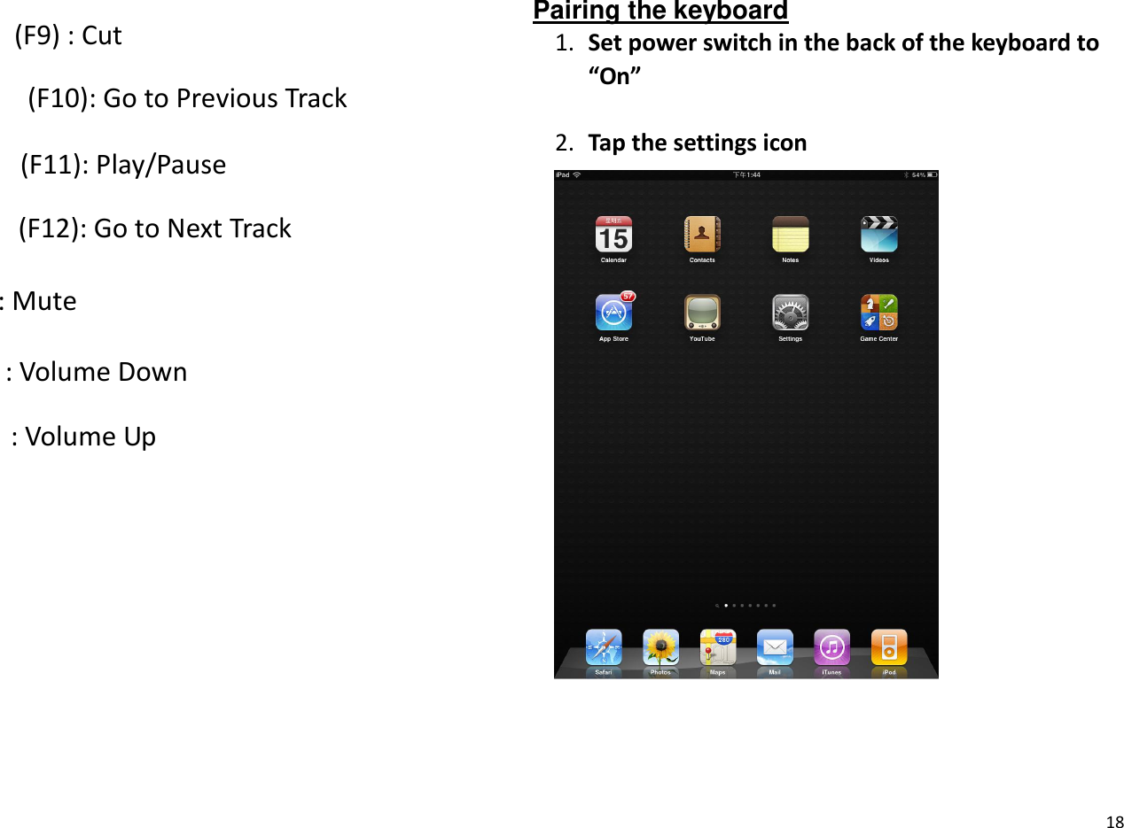 18   (F9) : Cut   (F10): Go to Previous Track   (F11): Play/Pause   (F12): Go to Next Track : Mute : Volume Down : Volume Up  Pairing the keyboard 1. Set power switch in the back of the keyboard to ͞On͟  2. Tap the settings icon    