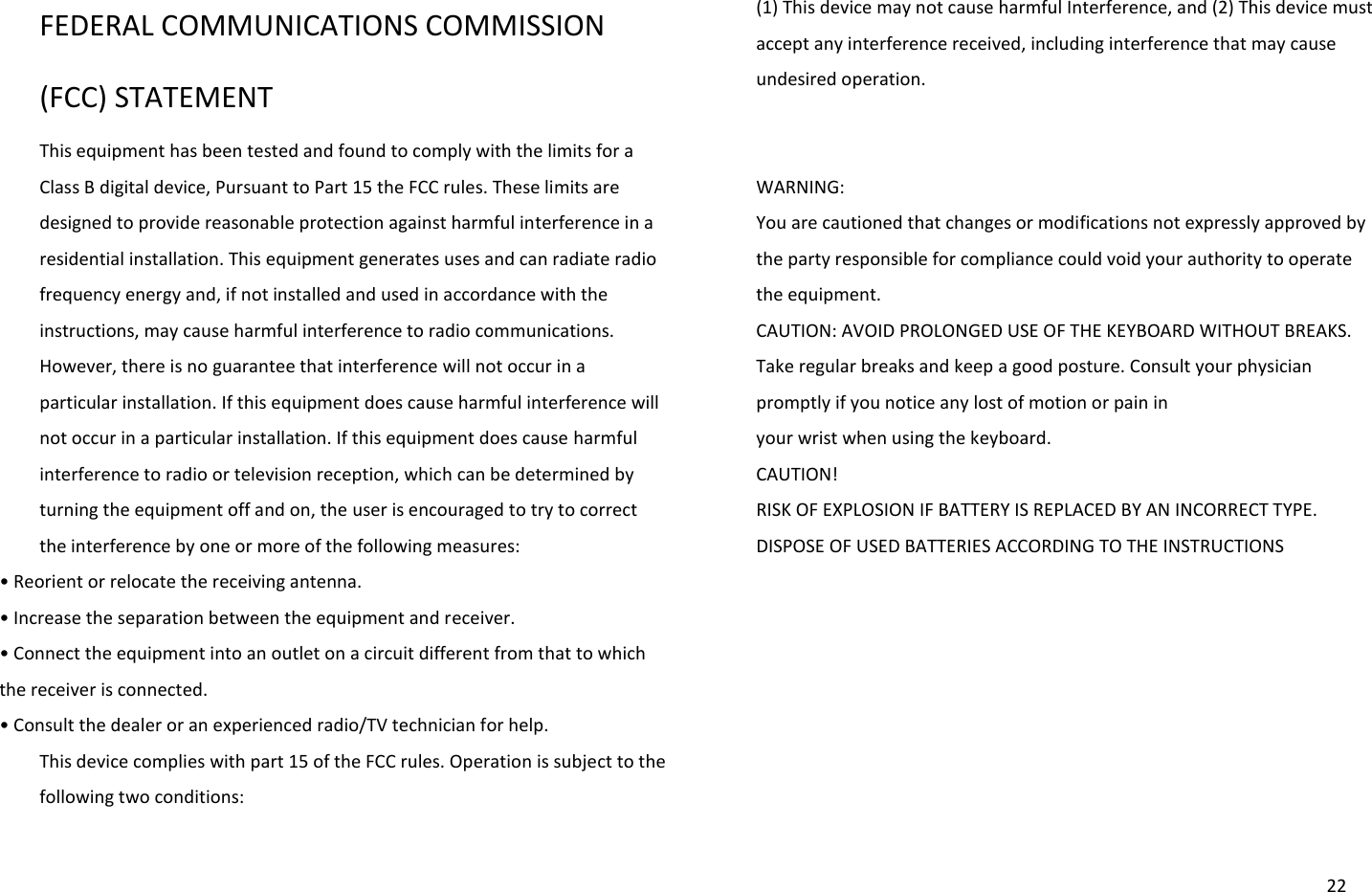  22 FEDERAL COMMUNICATIONS COMMISSION (FCC) STATEMENT This equipment has been tested and found to comply with the limits for a Class B digital device, Pursuant to Part 15 the FCC rules. These limits are designed to provide reasonable protection against harmful interference in a residential installation. This equipment generates uses and can radiate radio frequency energy and, if not installed and used in accordance with the instructions, may cause harmful interference to radio communications. However, there is no guarantee that interference will not occur in a particular installation. If this equipment does cause harmful interference will not occur in a particular installation. If this equipment does cause harmful interference to radio or television reception, which can be determined by turning the equipment off and on, the user is encouraged to try to correct the interference by one or more of the following measures: • Reoiet o eloate the eeiig atea. • Iease the sepaatio etee the euipet ad eceiver. • Coet the euipet ito a outlet o a iuit diffeet fo that to hih the receiver is connected. • Cosult the deale o a epeieed adio/TV tehiia fo help. This device complies with part 15 of the FCC rules. Operation is subject to the following two conditions:   (1) This device may not cause harmful Interference, and (2) This device must accept any interference received, including interference that may cause undesired operation.   WARNING: You are cautioned that changes or modifications not expressly approved by the party responsible for compliance could void your authority to operate the equipment. CAUTION: AVOID PROLONGED USE OF THE KEYBOARD WITHOUT BREAKS. Take regular breaks and keep a good posture. Consult your physician promptly if you notice any lost of motion or pain in   your wrist when using the keyboard. CAUTION! RISK OF EXPLOSION IF BATTERY IS REPLACED BY AN INCORRECT TYPE. DISPOSE OF USED BATTERIES ACCORDING TO THE INSTRUCTIONS 