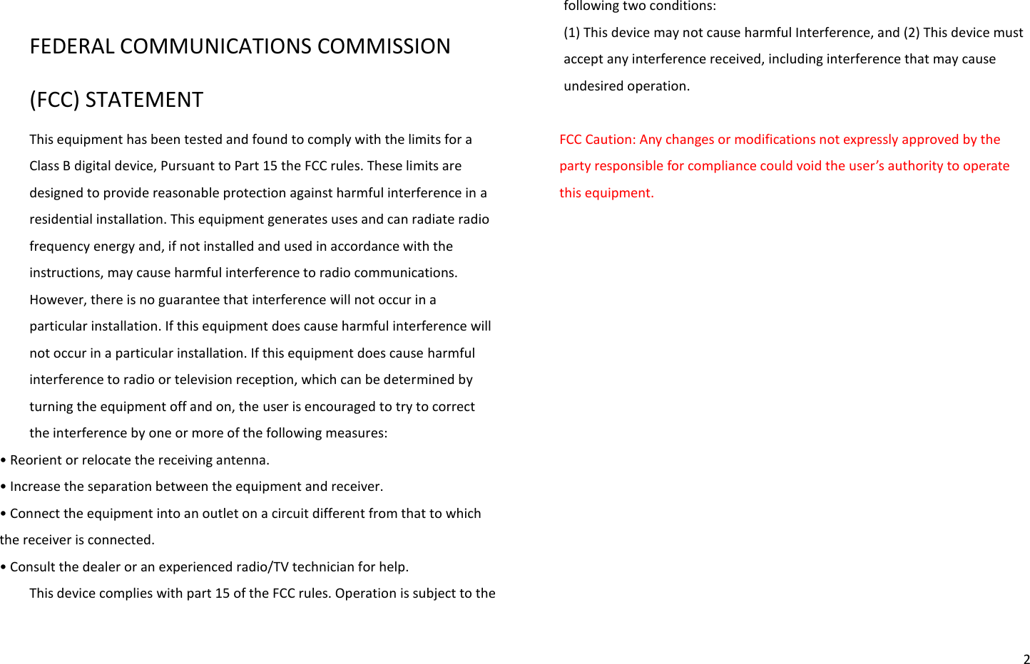   2  FEDERAL COMMUNICATIONS COMMISSION (FCC) STATEMENT This equipment has been tested and found to comply with the limits for a Class B digital device, Pursuant to Part 15 the FCC rules. These limits are designed to provide reasonable protection against harmful interference in a residential installation. This equipment generates uses and can radiate radio frequency energy and, if not installed and used in accordance with the instructions, may cause harmful interference to radio communications. However, there is no guarantee that interference will not occur in a particular installation. If this equipment does cause harmful interference will not occur in a particular installation. If this equipment does cause harmful interference to radio or television reception, which can be determined by turning the equipment off and on, the user is encouraged to try to correct the interference by one or more of the following measures: • Reoiet o eloate the eeiig atea. • Iease the sepaatio etee the euipet ad eeie. • Conect the equipment into an outlet on a circuit different from that to which the receiver is connected. • Cosult the deale o a epeieed adio/TV tehiia fo help. This device complies with part 15 of the FCC rules. Operation is subject to the following two conditions:   (1) This device may not cause harmful Interference, and (2) This device must accept any interference received, including interference that may cause undesired operation.  FCC Caution: Any changes or modifications not expressly approved by the pat esposile fo opliae ould oid the use’s authoit to opeate this equipment. 