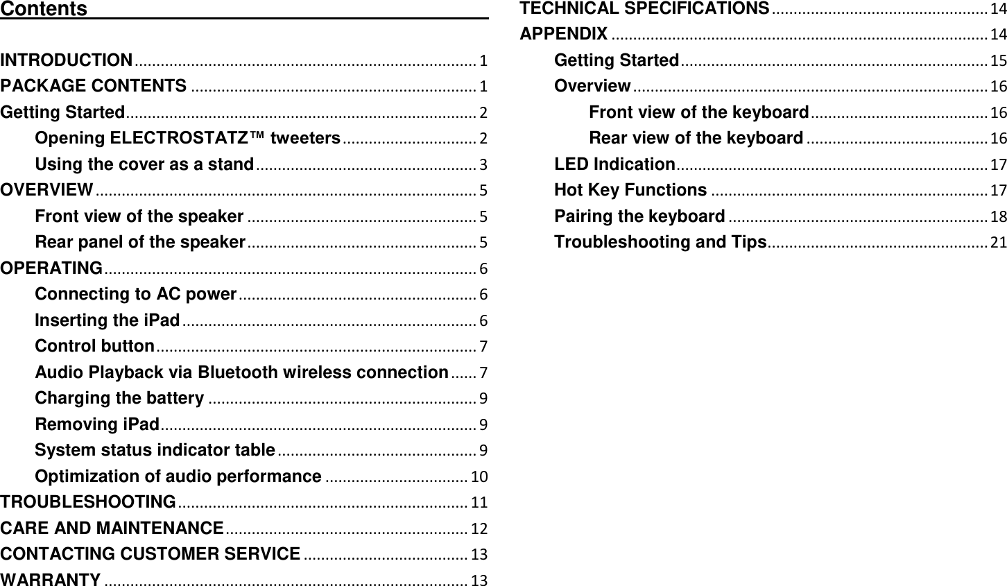   Contents                                                                                  INTRODUCTION ............................................................................... 1 PACKAGE CONTENTS .................................................................. 1 Getting Started ................................................................................. 2 Opening ELECTROSTATZ™ tweeters ............................... 2 Using the cover as a stand ................................................... 3 OVERVIEW ........................................................................................ 5 Front view of the speaker ..................................................... 5 Rear panel of the speaker ..................................................... 5 OPERATING ...................................................................................... 6 Connecting to AC power ....................................................... 6 Inserting the iPad .................................................................... 6 Control button .......................................................................... 7 Audio Playback via Bluetooth wireless connection ...... 7 Charging the battery .............................................................. 9 Removing iPad ......................................................................... 9 System status indicator table .............................................. 9 Optimization of audio performance ................................. 10 TROUBLESHOOTING ................................................................... 11 CARE AND MAINTENANCE ........................................................ 12 CONTACTING CUSTOMER SERVICE ...................................... 13 WARRANTY .................................................................................... 13 TECHNICAL SPECIFICATIONS .................................................. 14 APPENDIX ....................................................................................... 14 Getting Started ....................................................................... 15 Overview .................................................................................. 16 Front view of the keyboard ......................................... 16 Rear view of the keyboard .......................................... 16 LED Indication ........................................................................ 17 Hot Key Functions ................................................................ 17 Pairing the keyboard ............................................................ 18 Troubleshooting and Tips ................................................... 21 
