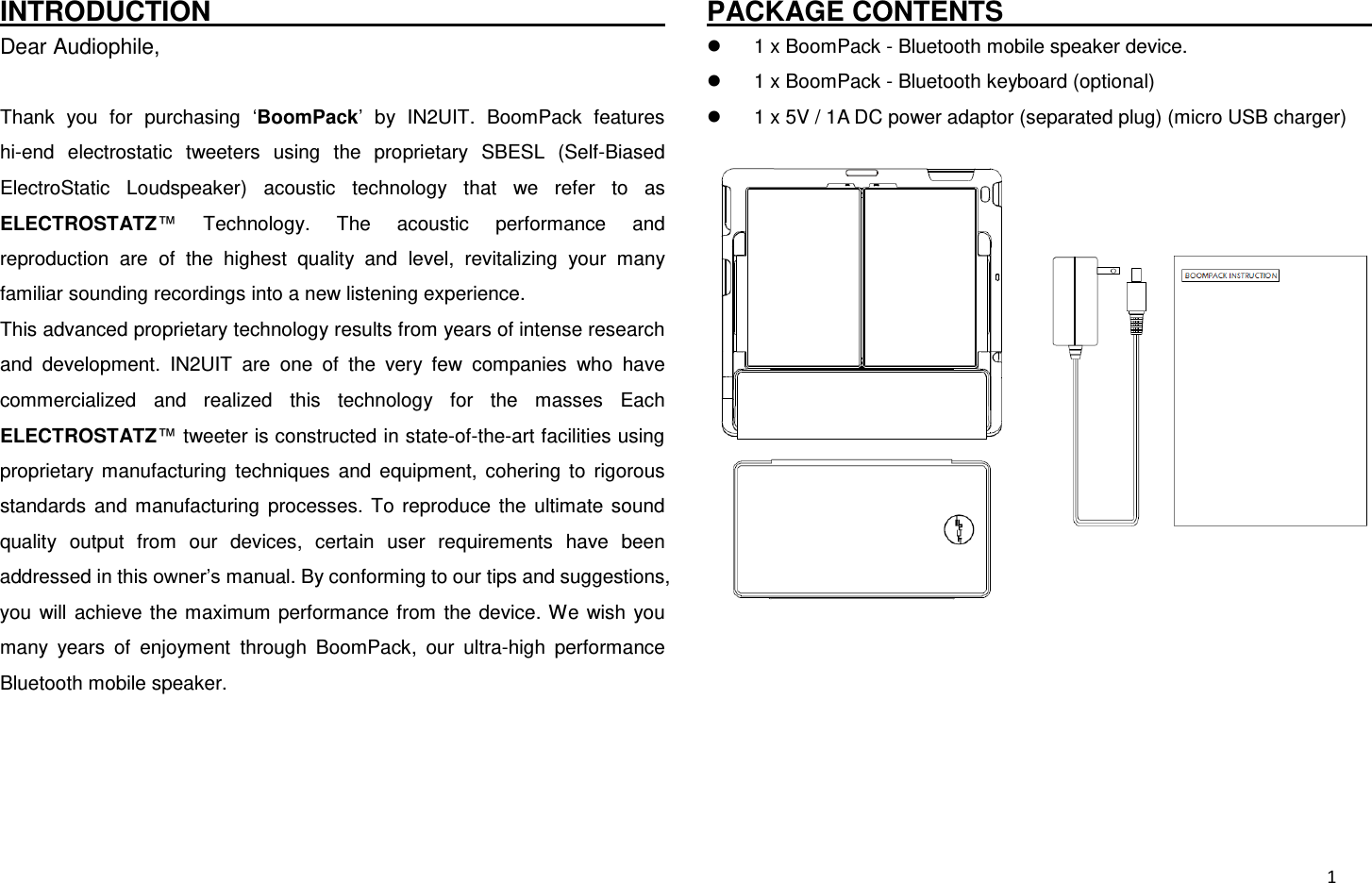  1 INTRODUCTION                                                                 Dear Audiophile,  Thank  you  for  purchasing  ‘BoomPack’  by  IN2UIT.  BoomPack  features hi-end  electrostatic  tweeters  using  the  proprietary  SBESL  (Self-Biased ElectroStatic  Loudspeaker)  acoustic  technology  that  we  refer  to  as ELECTROSTATZ™  Technology.  The  acoustic  performance  and reproduction  are  of  the  highest  quality  and  level,  revitalizing  your  many familiar sounding recordings into a new listening experience. This advanced proprietary technology results from years of intense research and  development.  IN2UIT  are  one  of  the  very  few  companies  who  have commercialized  and  realized  this  technology  for  the  masses  Each ELECTROSTATZ™ tweeter is constructed in state-of-the-art facilities using proprietary  manufacturing  techniques  and  equipment,  cohering  to  rigorous standards  and  manufacturing  processes.  To  reproduce  the  ultimate  sound quality  output  from  our  devices,  certain  user  requirements  have  been addressed in this owner’s manual. By conforming to our tips and suggestions, you  will  achieve  the maximum  performance from  the  device. We  wish  you many  years  of  enjoyment  through  BoomPack,  our  ultra-high  performance Bluetooth mobile speaker.    PACKAGE CONTENTS                                                                   1 x BoomPack - Bluetooth mobile speaker device.   1 x BoomPack - Bluetooth keyboard (optional)   1 x 5V / 1A DC power adaptor (separated plug) (micro USB charger)  