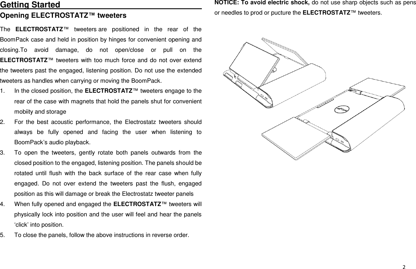  2 Getting Started                                                                             Opening ELECTROSTATZ™ tweeters The  ELECTROSTATZ™  tweeters are  positioned  in  the  rear  of  the BoomPack case and held in position by hinges for convenient opening and closing.To  avoid  damage,  do  not  open/close  or  pull  on  the ELECTROSTATZ™  tweeters  with  too  much  force  and  do  not  over  extend the tweeters past the engaged, listening position. Do not use the extended tweeters as handles when carrying or moving the BoomPack. 1. In the closed position, the ELECTROSTATZ™ tweeters engage to the rear of the case with magnets that hold the panels shut for convenient mobiity and storage 2.  For  the  best  acoustic  performance,  the  Electrostatz  tweeters  should always  be  fully  opened  and  facing  the  user  when  listening  to BoomPack’s audio playback. 3.  To  open  the  tweeters,  gently  rotate  both  panels  outwards  from  the closed position to the engaged, listening position. The panels should be rotated  until  flush  with  the  back  surface  of  the  rear  case  when  fully engaged.  Do  not  over  extend  the  tweeters  past  the  flush,  engaged position as this will damage or break the Electrostatz tweeter panels 4.  When fully opened and engaged the ELECTROSTATZ™ tweeters will physically lock into position and the user will feel and hear the panels ‘click’ into position. 5.  To close the panels, follow the above instructions in reverse order. NOTICE: To avoid electric shock, do not use sharp objects such as pens or needles to prod or pucture the ELECTROSTATZ™ tweeters.  