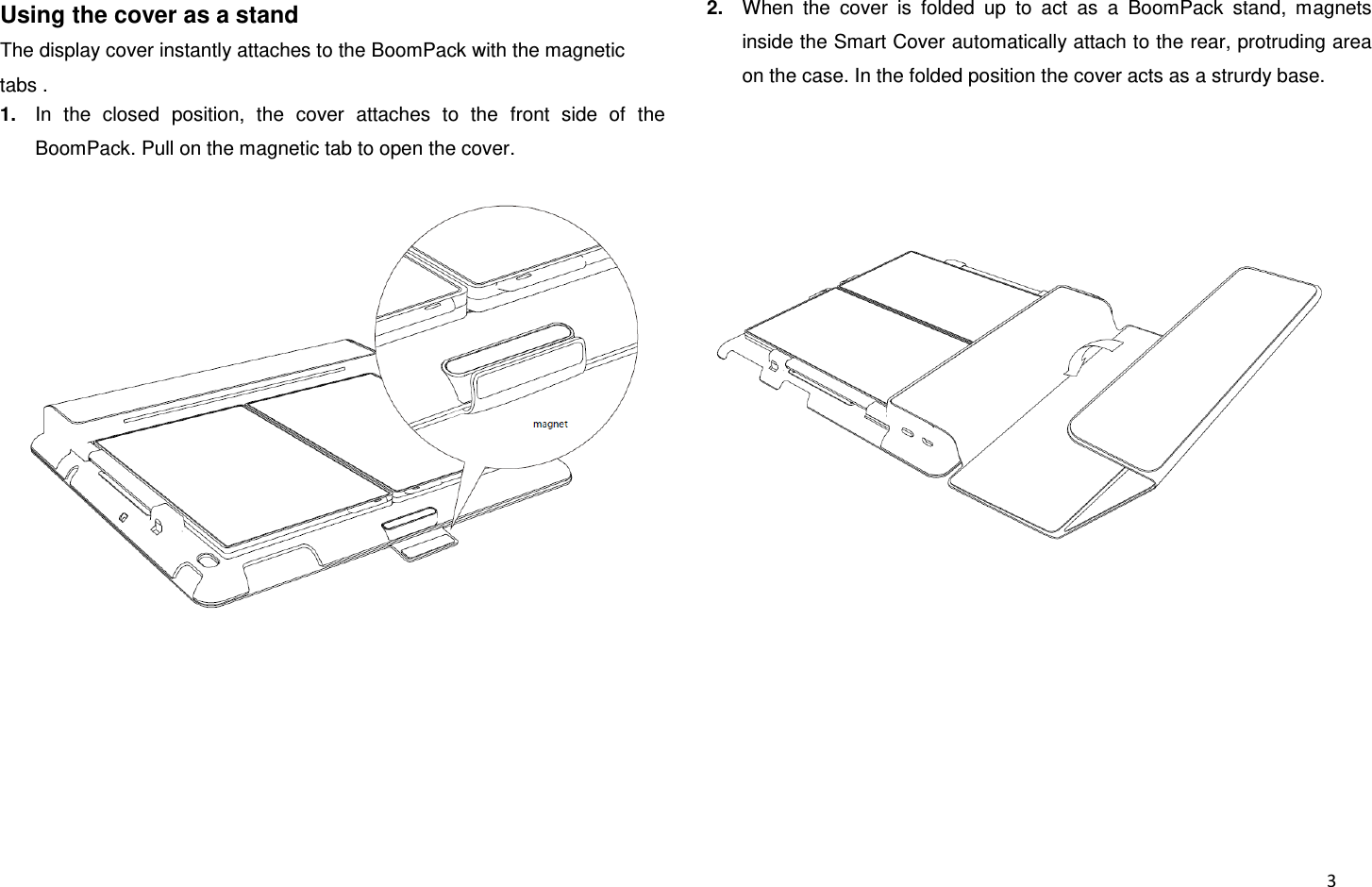  3 Using the cover as a stand The display cover instantly attaches to the BoomPack with the magnetic tabs . 1. In  the  closed  position,  the  cover  attaches  to  the  front  side  of  the BoomPack. Pull on the magnetic tab to open the cover.     2. When  the  cover  is  folded  up  to  act  as  a  BoomPack  stand,  magnets inside the Smart Cover automatically attach to the rear, protruding area on the case. In the folded position the cover acts as a strurdy base.   